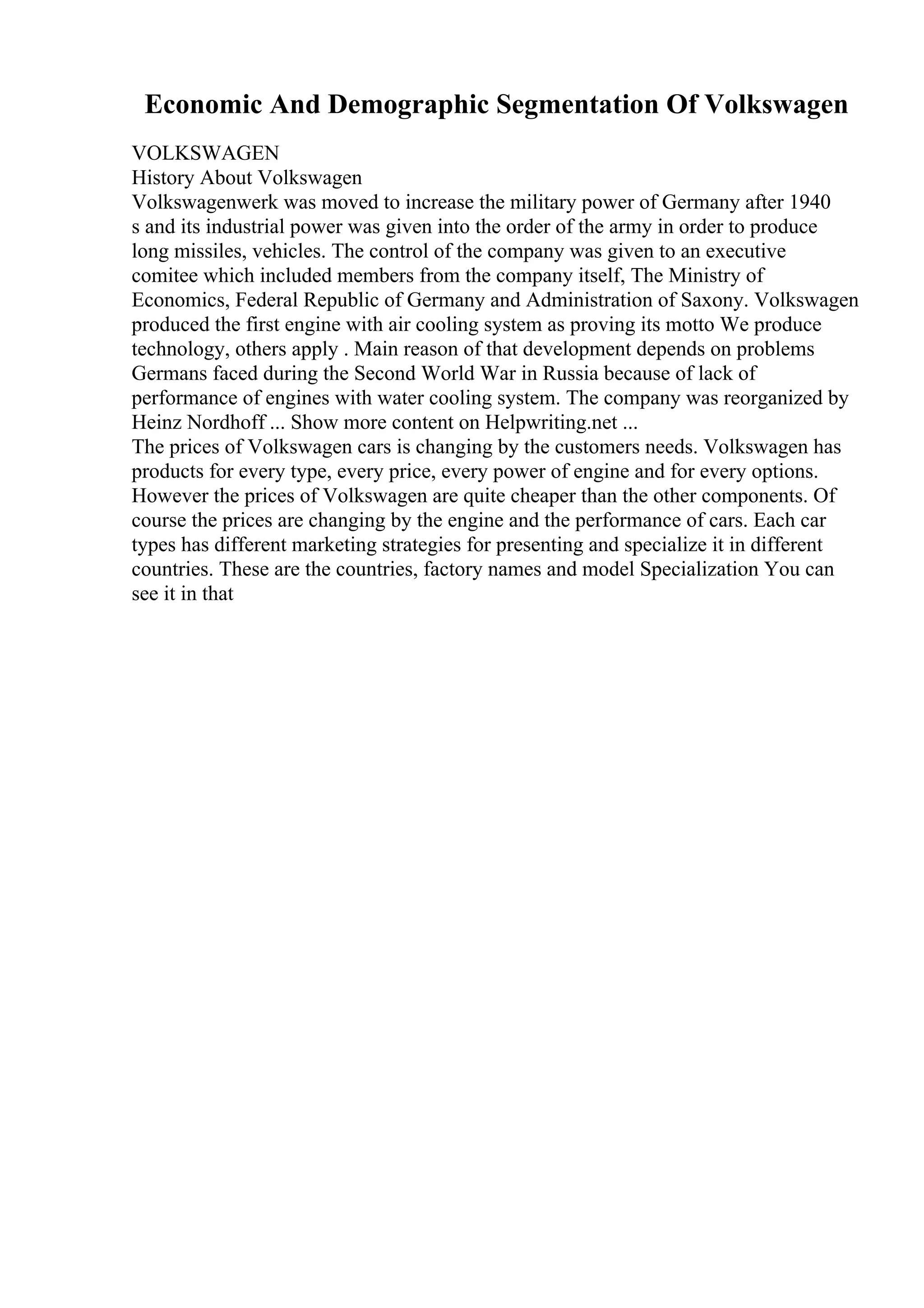Economic And Demographic Segmentation Of Volkswagen
VOLKSWAGEN
History About Volkswagen
Volkswagenwerk was moved to increase the military power of Germany after 1940
s and its industrial power was given into the order of the army in order to produce
long missiles, vehicles. The control of the company was given to an executive
comitee which included members from the company itself, The Ministry of
Economics, Federal Republic of Germany and Administration of Saxony. Volkswagen
produced the first engine with air cooling system as proving its motto We produce
technology, others apply . Main reason of that development depends on problems
Germans faced during the Second World War in Russia because of lack of
performance of engines with water cooling system. The company was reorganized by
Heinz Nordhoff ... Show more content on Helpwriting.net ...
The prices of Volkswagen cars is changing by the customers needs. Volkswagen has
products for every type, every price, every power of engine and for every options.
However the prices of Volkswagen are quite cheaper than the other components. Of
course the prices are changing by the engine and the performance of cars. Each car
types has different marketing strategies for presenting and specialize it in different
countries. These are the countries, factory names and model Specialization You can
see it in that
 