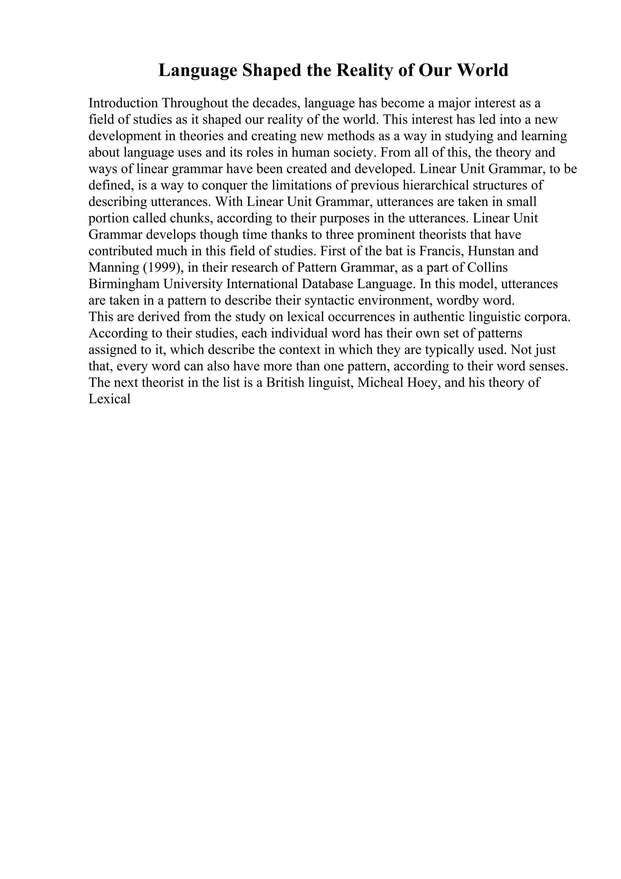 Language Shaped the Reality of Our World
Introduction Throughout the decades, language has become a major interest as a
field of studies as it shaped our reality of the world. This interest has led into a new
development in theories and creating new methods as a way in studying and learning
about language uses and its roles in human society. From all of this, the theory and
ways of linear grammar have been created and developed. Linear Unit Grammar, to be
defined, is a way to conquer the limitations of previous hierarchical structures of
describing utterances. With Linear Unit Grammar, utterances are taken in small
portion called chunks, according to their purposes in the utterances. Linear Unit
Grammar develops though time thanks to three prominent theorists that have
contributed much in this field of studies. First of the bat is Francis, Hunstan and
Manning (1999), in their research of Pattern Grammar, as a part of Collins
Birmingham University International Database Language. In this model, utterances
are taken in a pattern to describe their syntactic environment, wordby word.
This are derived from the study on lexical occurrences in authentic linguistic corpora.
According to their studies, each individual word has their own set of patterns
assigned to it, which describe the context in which they are typically used. Not just
that, every word can also have more than one pattern, according to their word senses.
The next theorist in the list is a British linguist, Micheal Hoey, and his theory of
Lexical
 