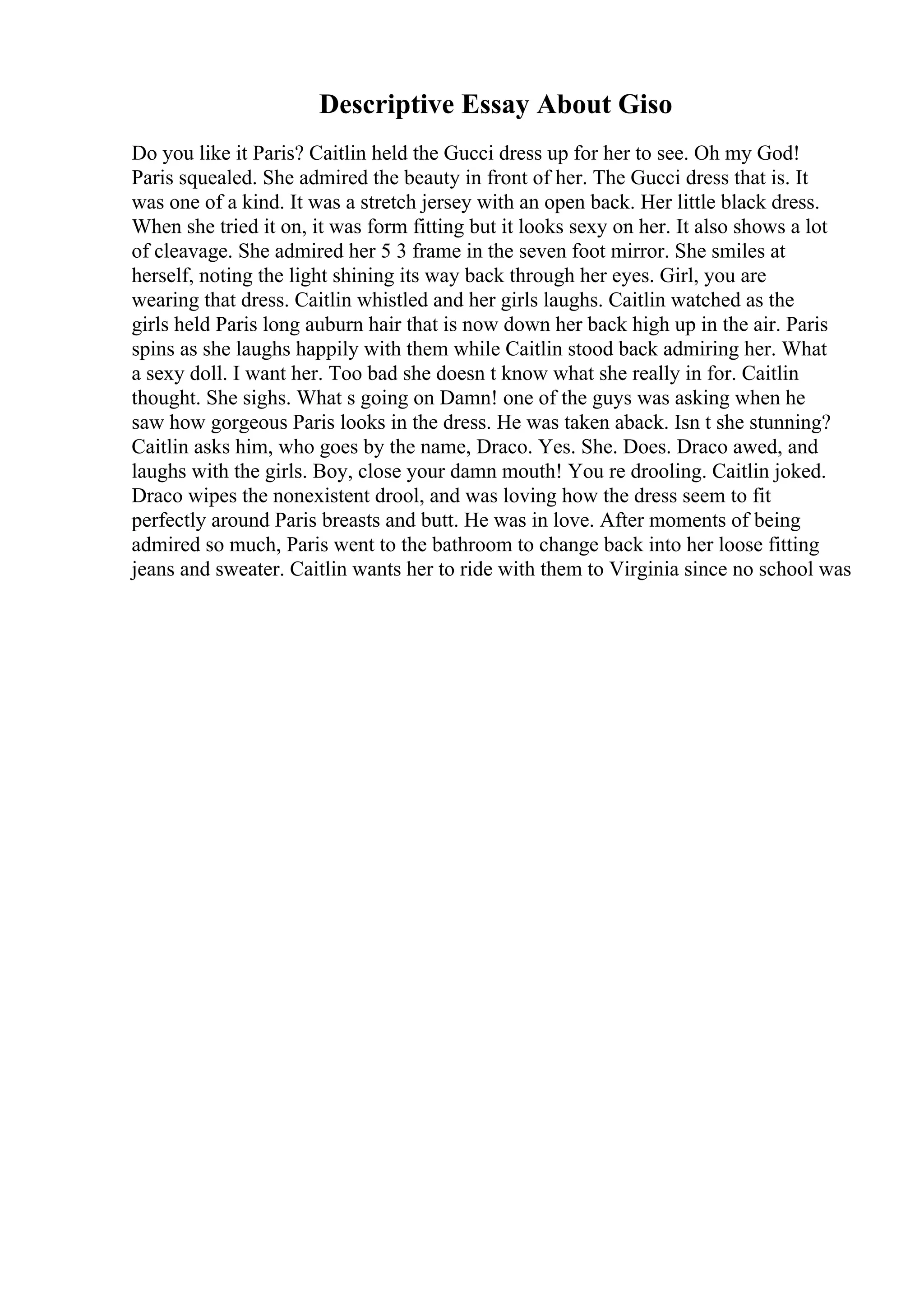 Descriptive Essay About Giso
Do you like it Paris? Caitlin held the Gucci dress up for her to see. Oh my God!
Paris squealed. She admired the beauty in front of her. The Gucci dress that is. It
was one of a kind. It was a stretch jersey with an open back. Her little black dress.
When she tried it on, it was form fitting but it looks sexy on her. It also shows a lot
of cleavage. She admired her 5 3 frame in the seven foot mirror. She smiles at
herself, noting the light shining its way back through her eyes. Girl, you are
wearing that dress. Caitlin whistled and her girls laughs. Caitlin watched as the
girls held Paris long auburn hair that is now down her back high up in the air. Paris
spins as she laughs happily with them while Caitlin stood back admiring her. What
a sexy doll. I want her. Too bad she doesn t know what she really in for. Caitlin
thought. She sighs. What s going on Damn! one of the guys was asking when he
saw how gorgeous Paris looks in the dress. He was taken aback. Isn t she stunning?
Caitlin asks him, who goes by the name, Draco. Yes. She. Does. Draco awed, and
laughs with the girls. Boy, close your damn mouth! You re drooling. Caitlin joked.
Draco wipes the nonexistent drool, and was loving how the dress seem to fit
perfectly around Paris breasts and butt. He was in love. After moments of being
admired so much, Paris went to the bathroom to change back into her loose fitting
jeans and sweater. Caitlin wants her to ride with them to Virginia since no school was
 