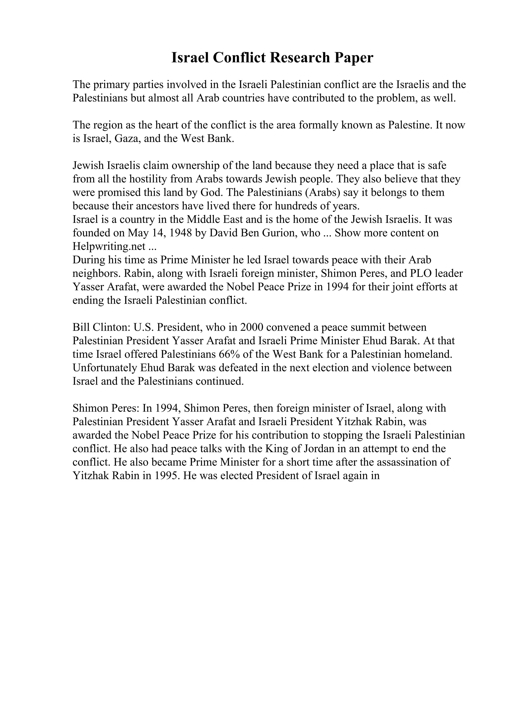 Israel Conflict Research Paper
The primary parties involved in the Israeli Palestinian conflict are the Israelis and the
Palestinians but almost all Arab countries have contributed to the problem, as well.
The region as the heart of the conflict is the area formally known as Palestine. It now
is Israel, Gaza, and the West Bank.
Jewish Israelis claim ownership of the land because they need a place that is safe
from all the hostility from Arabs towards Jewish people. They also believe that they
were promised this land by God. The Palestinians (Arabs) say it belongs to them
because their ancestors have lived there for hundreds of years.
Israel is a country in the Middle East and is the home of the Jewish Israelis. It was
founded on May 14, 1948 by David Ben Gurion, who ... Show more content on
Helpwriting.net ...
During his time as Prime Minister he led Israel towards peace with their Arab
neighbors. Rabin, along with Israeli foreign minister, Shimon Peres, and PLO leader
Yasser Arafat, were awarded the Nobel Peace Prize in 1994 for their joint efforts at
ending the Israeli Palestinian conflict.
Bill Clinton: U.S. President, who in 2000 convened a peace summit between
Palestinian President Yasser Arafat and Israeli Prime Minister Ehud Barak. At that
time Israel offered Palestinians 66% of the West Bank for a Palestinian homeland.
Unfortunately Ehud Barak was defeated in the next election and violence between
Israel and the Palestinians continued.
Shimon Peres: In 1994, Shimon Peres, then foreign minister of Israel, along with
Palestinian President Yasser Arafat and Israeli President Yitzhak Rabin, was
awarded the Nobel Peace Prize for his contribution to stopping the Israeli Palestinian
conflict. He also had peace talks with the King of Jordan in an attempt to end the
conflict. He also became Prime Minister for a short time after the assassination of
Yitzhak Rabin in 1995. He was elected President of Israel again in
 