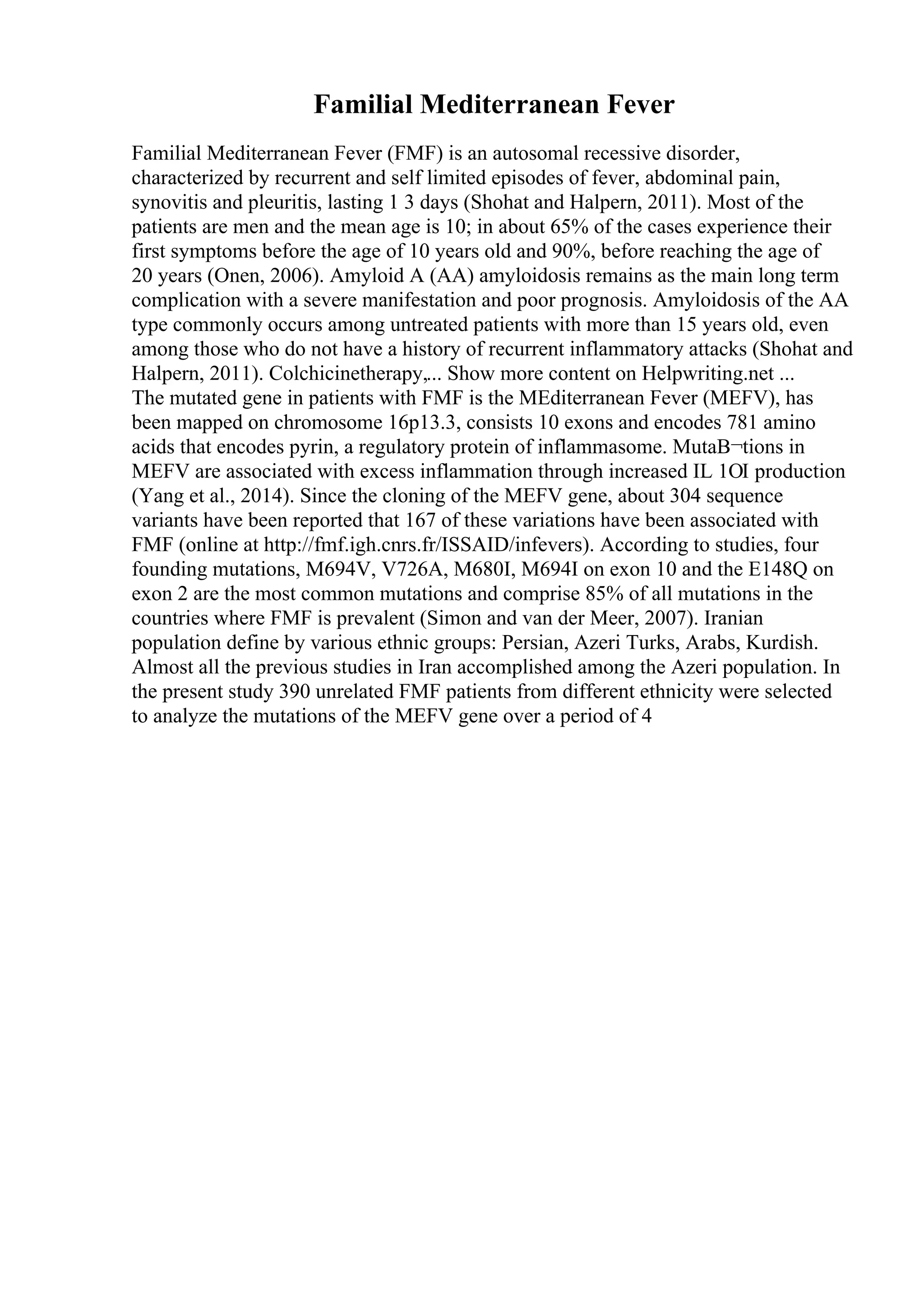 Familial Mediterranean Fever
Familial Mediterranean Fever (FMF) is an autosomal recessive disorder,
characterized by recurrent and self limited episodes of fever, abdominal pain,
synovitis and pleuritis, lasting 1 3 days (Shohat and Halpern, 2011). Most of the
patients are men and the mean age is 10; in about 65% of the cases experience their
first symptoms before the age of 10 years old and 90%, before reaching the age of
20 years (Onen, 2006). Amyloid A (AA) amyloidosis remains as the main long term
complication with a severe manifestation and poor prognosis. Amyloidosis of the AA
type commonly occurs among untreated patients with more than 15 years old, even
among those who do not have a history of recurrent inflammatory attacks (Shohat and
Halpern, 2011). Colchicinetherapy,... Show more content on Helpwriting.net ...
The mutated gene in patients with FMF is the MEditerranean Fever (MEFV), has
been mapped on chromosome 16p13.3, consists 10 exons and encodes 781 amino
acids that encodes pyrin, a regulatory protein of inflammasome. MutaВ¬tions in
MEFV are associated with excess inflammation through increased IL 1ОІ production
(Yang et al., 2014). Since the cloning of the MEFV gene, about 304 sequence
variants have been reported that 167 of these variations have been associated with
FMF (online at http://fmf.igh.cnrs.fr/ISSAID/infevers). According to studies, four
founding mutations, M694V, V726A, M680I, M694I on exon 10 and the E148Q on
exon 2 are the most common mutations and comprise 85% of all mutations in the
countries where FMF is prevalent (Simon and van der Meer, 2007). Iranian
population define by various ethnic groups: Persian, Azeri Turks, Arabs, Kurdish.
Almost all the previous studies in Iran accomplished among the Azeri population. In
the present study 390 unrelated FMF patients from different ethnicity were selected
to analyze the mutations of the MEFV gene over a period of 4
 