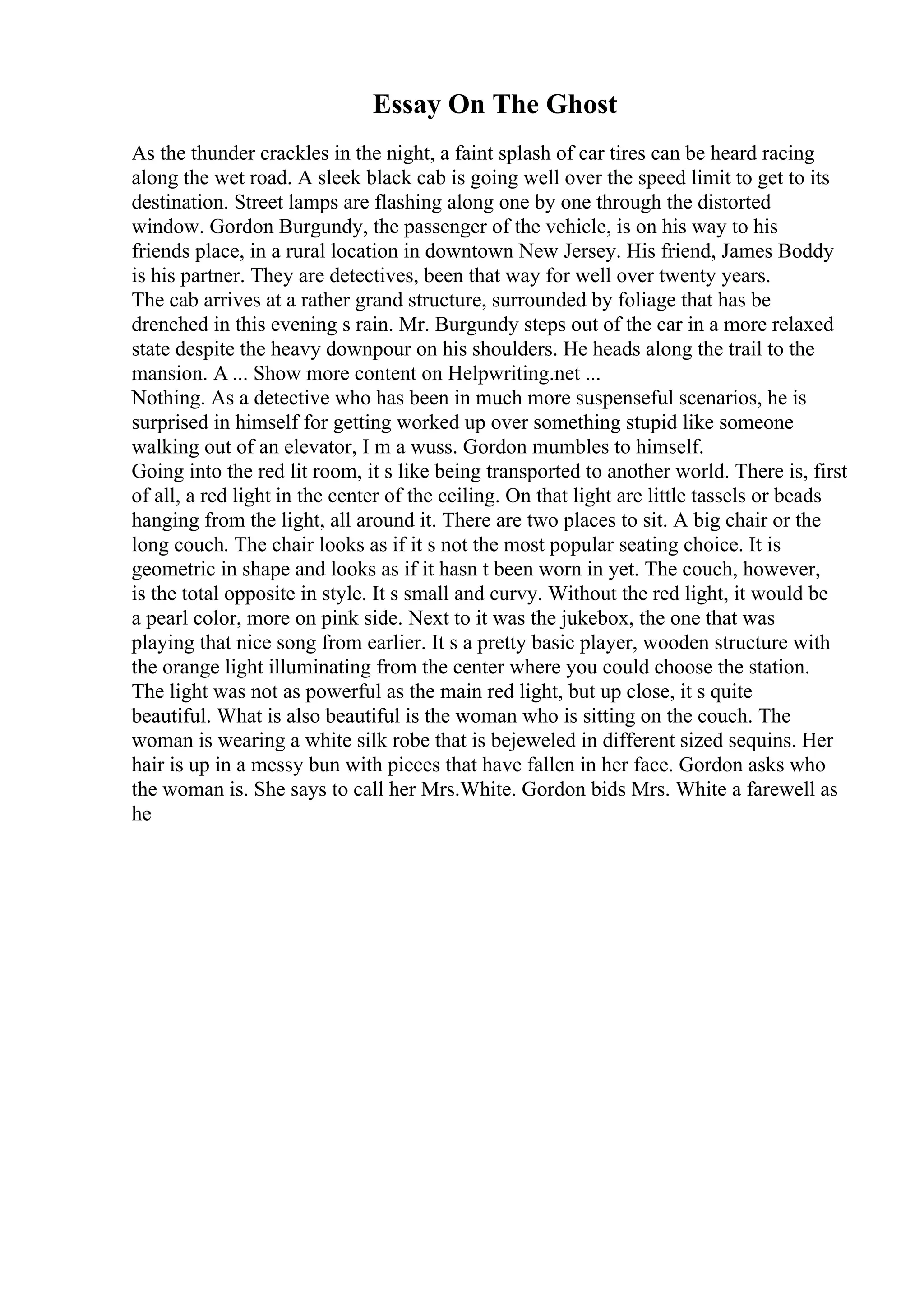 Essay On The Ghost
As the thunder crackles in the night, a faint splash of car tires can be heard racing
along the wet road. A sleek black cab is going well over the speed limit to get to its
destination. Street lamps are flashing along one by one through the distorted
window. Gordon Burgundy, the passenger of the vehicle, is on his way to his
friends place, in a rural location in downtown New Jersey. His friend, James Boddy
is his partner. They are detectives, been that way for well over twenty years.
The cab arrives at a rather grand structure, surrounded by foliage that has be
drenched in this evening s rain. Mr. Burgundy steps out of the car in a more relaxed
state despite the heavy downpour on his shoulders. He heads along the trail to the
mansion. A ... Show more content on Helpwriting.net ...
Nothing. As a detective who has been in much more suspenseful scenarios, he is
surprised in himself for getting worked up over something stupid like someone
walking out of an elevator, I m a wuss. Gordon mumbles to himself.
Going into the red lit room, it s like being transported to another world. There is, first
of all, a red light in the center of the ceiling. On that light are little tassels or beads
hanging from the light, all around it. There are two places to sit. A big chair or the
long couch. The chair looks as if it s not the most popular seating choice. It is
geometric in shape and looks as if it hasn t been worn in yet. The couch, however,
is the total opposite in style. It s small and curvy. Without the red light, it would be
a pearl color, more on pink side. Next to it was the jukebox, the one that was
playing that nice song from earlier. It s a pretty basic player, wooden structure with
the orange light illuminating from the center where you could choose the station.
The light was not as powerful as the main red light, but up close, it s quite
beautiful. What is also beautiful is the woman who is sitting on the couch. The
woman is wearing a white silk robe that is bejeweled in different sized sequins. Her
hair is up in a messy bun with pieces that have fallen in her face. Gordon asks who
the woman is. She says to call her Mrs.White. Gordon bids Mrs. White a farewell as
he
 