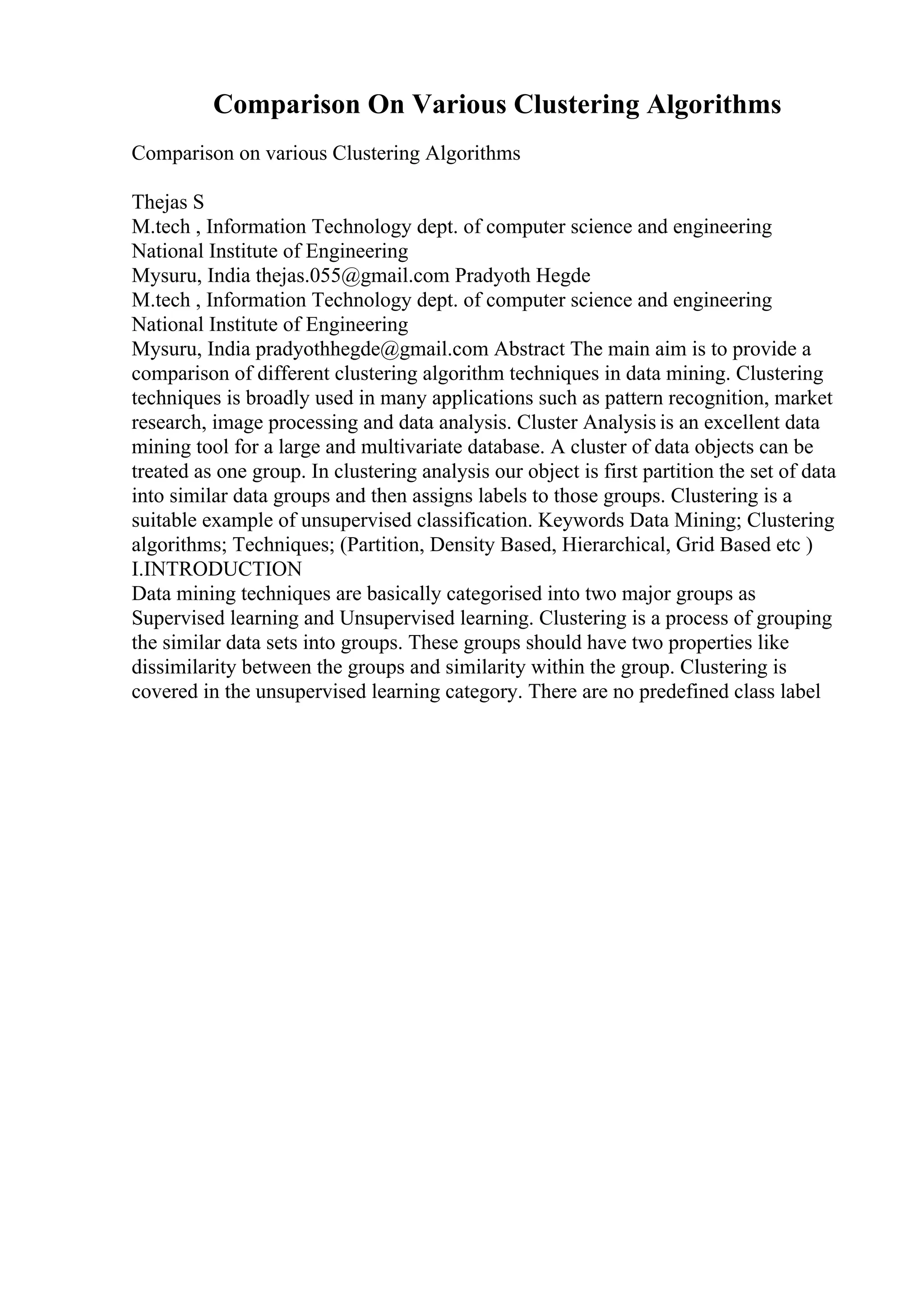 Comparison On Various Clustering Algorithms
Comparison on various Clustering Algorithms
Thejas S
M.tech , Information Technology dept. of computer science and engineering
National Institute of Engineering
Mysuru, India thejas.055@gmail.com Pradyoth Hegde
M.tech , Information Technology dept. of computer science and engineering
National Institute of Engineering
Mysuru, India pradyothhegde@gmail.com Abstract The main aim is to provide a
comparison of different clustering algorithm techniques in data mining. Clustering
techniques is broadly used in many applications such as pattern recognition, market
research, image processing and data analysis. Cluster Analysis is an excellent data
mining tool for a large and multivariate database. A cluster of data objects can be
treated as one group. In clustering analysis our object is first partition the set of data
into similar data groups and then assigns labels to those groups. Clustering is a
suitable example of unsupervised classification. Keywords Data Mining; Clustering
algorithms; Techniques; (Partition, Density Based, Hierarchical, Grid Based etc )
I.INTRODUCTION
Data mining techniques are basically categorised into two major groups as
Supervised learning and Unsupervised learning. Clustering is a process of grouping
the similar data sets into groups. These groups should have two properties like
dissimilarity between the groups and similarity within the group. Clustering is
covered in the unsupervised learning category. There are no predefined class label
 