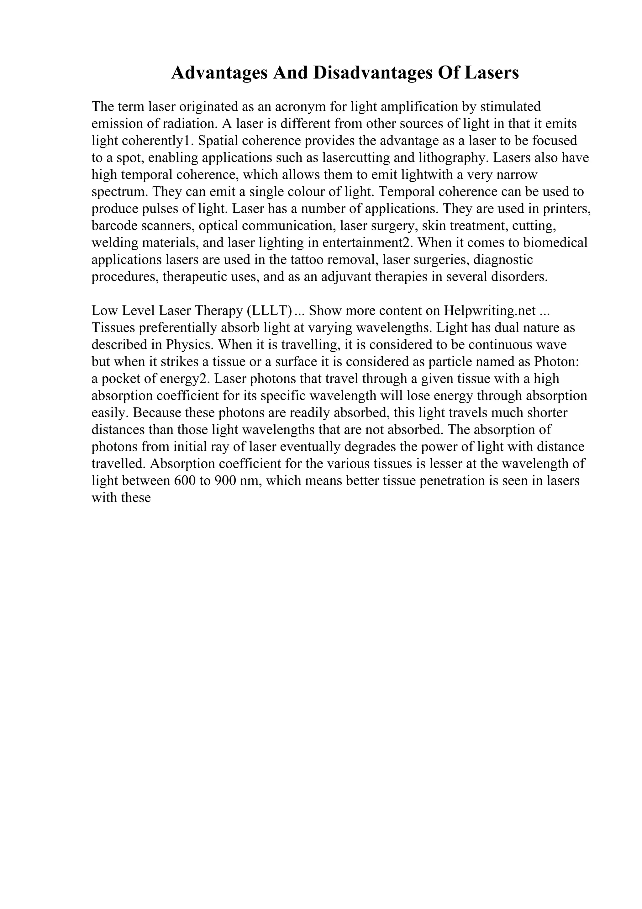 Advantages And Disadvantages Of Lasers
The term laser originated as an acronym for light amplification by stimulated
emission of radiation. A laser is different from other sources of light in that it emits
light coherently1. Spatial coherence provides the advantage as a laser to be focused
to a spot, enabling applications such as lasercutting and lithography. Lasers also have
high temporal coherence, which allows them to emit lightwith a very narrow
spectrum. They can emit a single colour of light. Temporal coherence can be used to
produce pulses of light. Laser has a number of applications. They are used in printers,
barcode scanners, optical communication, laser surgery, skin treatment, cutting,
welding materials, and laser lighting in entertainment2. When it comes to biomedical
applications lasers are used in the tattoo removal, laser surgeries, diagnostic
procedures, therapeutic uses, and as an adjuvant therapies in several disorders.
Low Level Laser Therapy (LLLT)... Show more content on Helpwriting.net ...
Tissues preferentially absorb light at varying wavelengths. Light has dual nature as
described in Physics. When it is travelling, it is considered to be continuous wave
but when it strikes a tissue or a surface it is considered as particle named as Photon:
a pocket of energy2. Laser photons that travel through a given tissue with a high
absorption coefficient for its specific wavelength will lose energy through absorption
easily. Because these photons are readily absorbed, this light travels much shorter
distances than those light wavelengths that are not absorbed. The absorption of
photons from initial ray of laser eventually degrades the power of light with distance
travelled. Absorption coefficient for the various tissues is lesser at the wavelength of
light between 600 to 900 nm, which means better tissue penetration is seen in lasers
with these
 