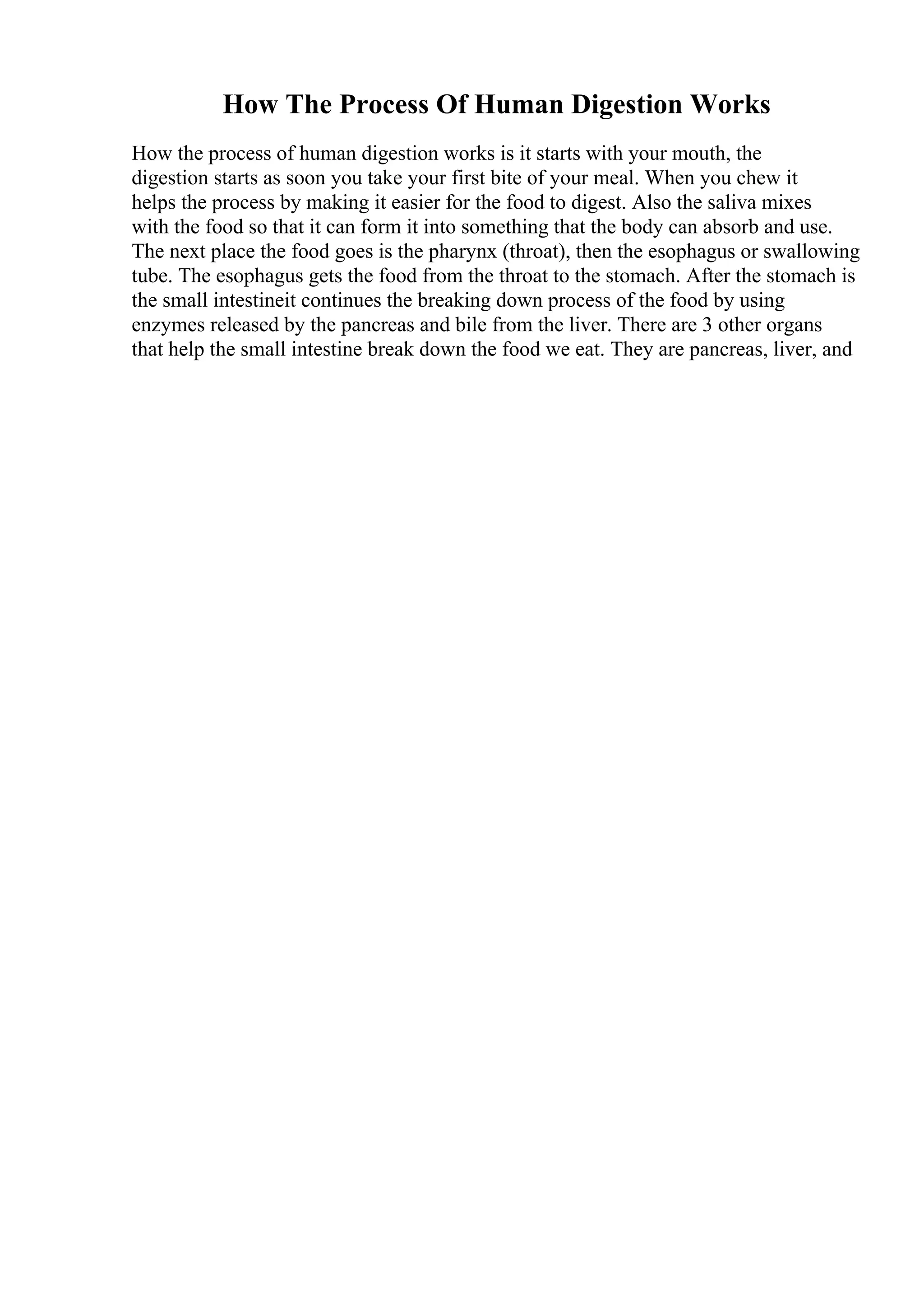 How The Process Of Human Digestion Works
How the process of human digestion works is it starts with your mouth, the
digestion starts as soon you take your first bite of your meal. When you chew it
helps the process by making it easier for the food to digest. Also the saliva mixes
with the food so that it can form it into something that the body can absorb and use.
The next place the food goes is the pharynx (throat), then the esophagus or swallowing
tube. The esophagus gets the food from the throat to the stomach. After the stomach is
the small intestineit continues the breaking down process of the food by using
enzymes released by the pancreas and bile from the liver. There are 3 other organs
that help the small intestine break down the food we eat. They are pancreas, liver, and
 