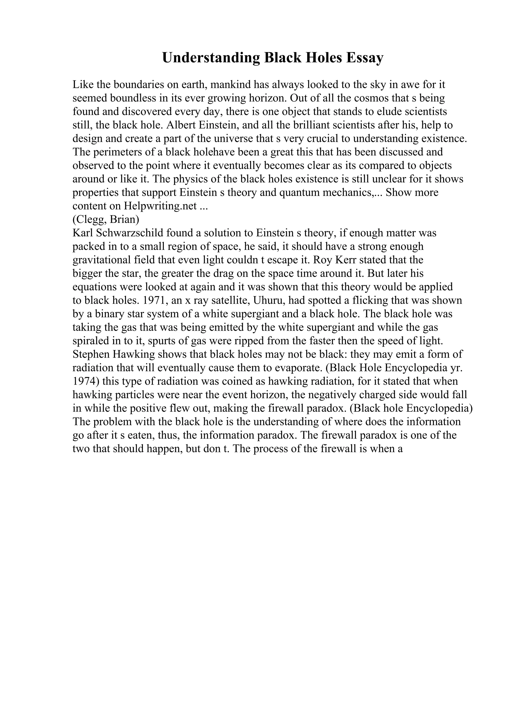 Understanding Black Holes Essay
Like the boundaries on earth, mankind has always looked to the sky in awe for it
seemed boundless in its ever growing horizon. Out of all the cosmos that s being
found and discovered every day, there is one object that stands to elude scientists
still, the black hole. Albert Einstein, and all the brilliant scientists after his, help to
design and create a part of the universe that s very crucial to understanding existence.
The perimeters of a black holehave been a great this that has been discussed and
observed to the point where it eventually becomes clear as its compared to objects
around or like it. The physics of the black holes existence is still unclear for it shows
properties that support Einstein s theory and quantum mechanics,... Show more
content on Helpwriting.net ...
(Clegg, Brian)
Karl Schwarzschild found a solution to Einstein s theory, if enough matter was
packed in to a small region of space, he said, it should have a strong enough
gravitational field that even light couldn t escape it. Roy Kerr stated that the
bigger the star, the greater the drag on the space time around it. But later his
equations were looked at again and it was shown that this theory would be applied
to black holes. 1971, an x ray satellite, Uhuru, had spotted a flicking that was shown
by a binary star system of a white supergiant and a black hole. The black hole was
taking the gas that was being emitted by the white supergiant and while the gas
spiraled in to it, spurts of gas were ripped from the faster then the speed of light.
Stephen Hawking shows that black holes may not be black: they may emit a form of
radiation that will eventually cause them to evaporate. (Black Hole Encyclopedia yr.
1974) this type of radiation was coined as hawking radiation, for it stated that when
hawking particles were near the event horizon, the negatively charged side would fall
in while the positive flew out, making the firewall paradox. (Black hole Encyclopedia)
The problem with the black hole is the understanding of where does the information
go after it s eaten, thus, the information paradox. The firewall paradox is one of the
two that should happen, but don t. The process of the firewall is when a
 