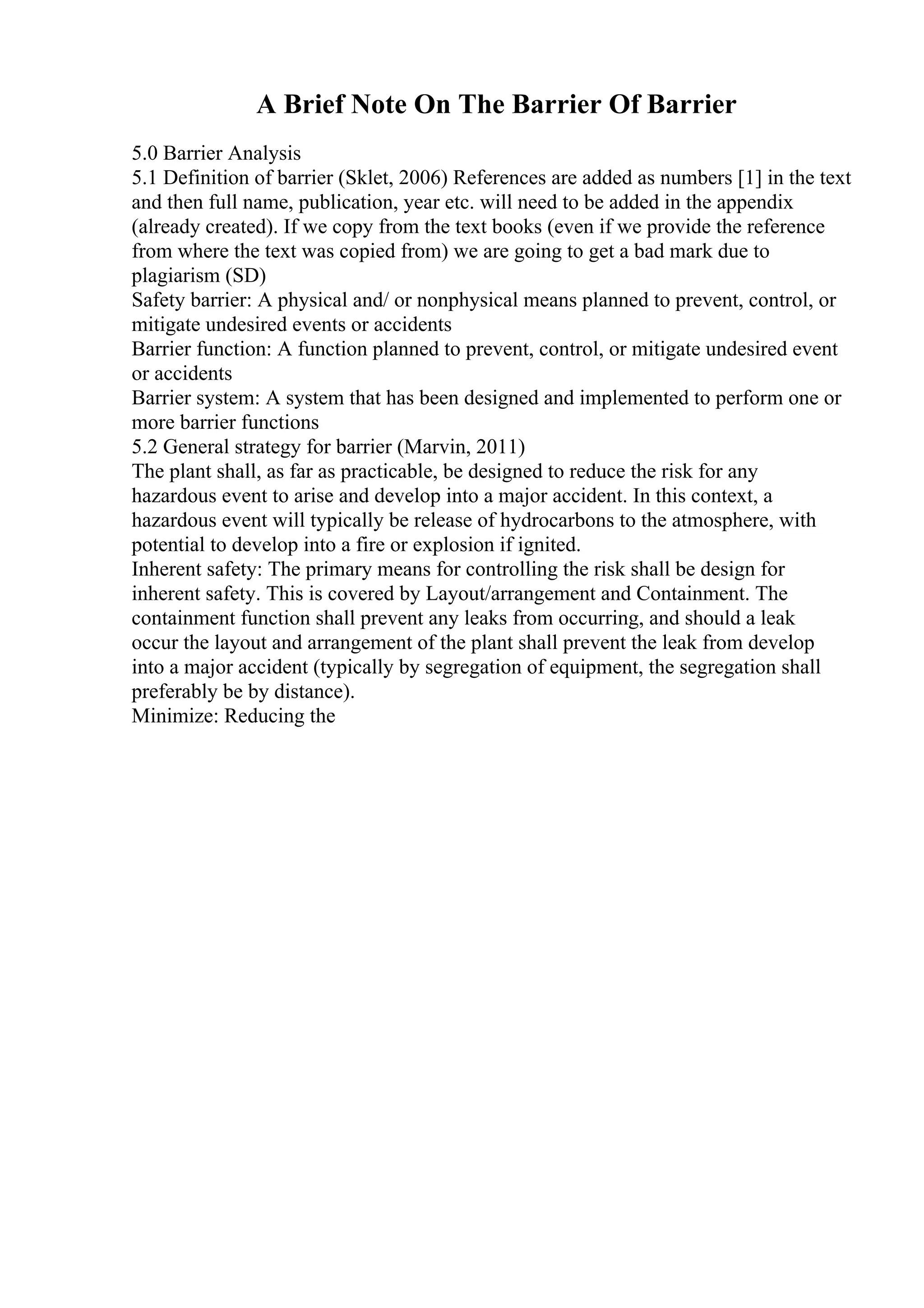 A Brief Note On The Barrier Of Barrier
5.0 Barrier Analysis
5.1 Definition of barrier (Sklet, 2006) References are added as numbers [1] in the text
and then full name, publication, year etc. will need to be added in the appendix
(already created). If we copy from the text books (even if we provide the reference
from where the text was copied from) we are going to get a bad mark due to
plagiarism (SD)
Safety barrier: A physical and/ or nonphysical means planned to prevent, control, or
mitigate undesired events or accidents
Barrier function: A function planned to prevent, control, or mitigate undesired event
or accidents
Barrier system: A system that has been designed and implemented to perform one or
more barrier functions
5.2 General strategy for barrier (Marvin, 2011)
The plant shall, as far as practicable, be designed to reduce the risk for any
hazardous event to arise and develop into a major accident. In this context, a
hazardous event will typically be release of hydrocarbons to the atmosphere, with
potential to develop into a fire or explosion if ignited.
Inherent safety: The primary means for controlling the risk shall be design for
inherent safety. This is covered by Layout/arrangement and Containment. The
containment function shall prevent any leaks from occurring, and should a leak
occur the layout and arrangement of the plant shall prevent the leak from develop
into a major accident (typically by segregation of equipment, the segregation shall
preferably be by distance).
Minimize: Reducing the
 