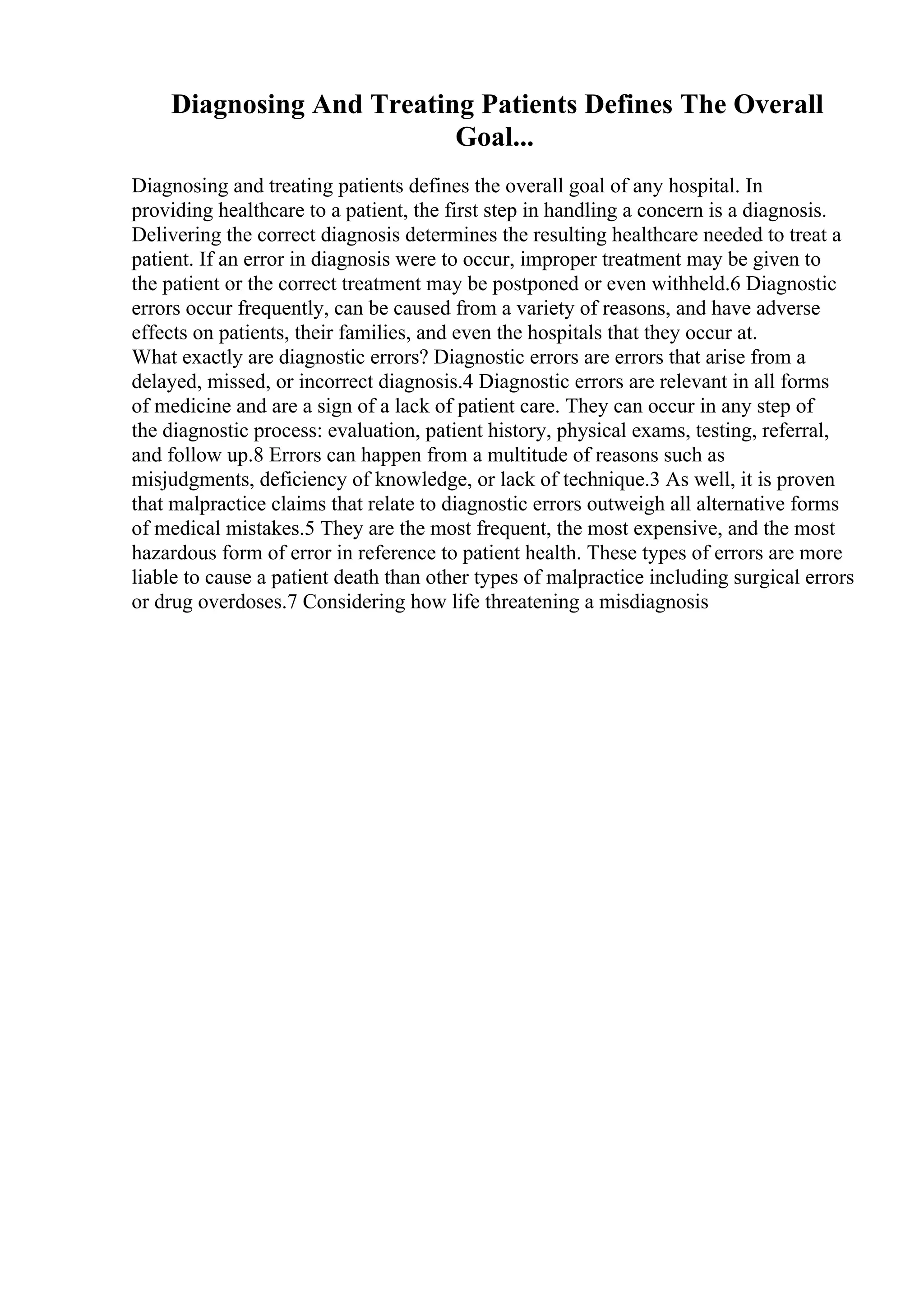 Diagnosing And Treating Patients Defines The Overall
Goal...
Diagnosing and treating patients defines the overall goal of any hospital. In
providing healthcare to a patient, the first step in handling a concern is a diagnosis.
Delivering the correct diagnosis determines the resulting healthcare needed to treat a
patient. If an error in diagnosis were to occur, improper treatment may be given to
the patient or the correct treatment may be postponed or even withheld.6 Diagnostic
errors occur frequently, can be caused from a variety of reasons, and have adverse
effects on patients, their families, and even the hospitals that they occur at.
What exactly are diagnostic errors? Diagnostic errors are errors that arise from a
delayed, missed, or incorrect diagnosis.4 Diagnostic errors are relevant in all forms
of medicine and are a sign of a lack of patient care. They can occur in any step of
the diagnostic process: evaluation, patient history, physical exams, testing, referral,
and follow up.8 Errors can happen from a multitude of reasons such as
misjudgments, deficiency of knowledge, or lack of technique.3 As well, it is proven
that malpractice claims that relate to diagnostic errors outweigh all alternative forms
of medical mistakes.5 They are the most frequent, the most expensive, and the most
hazardous form of error in reference to patient health. These types of errors are more
liable to cause a patient death than other types of malpractice including surgical errors
or drug overdoses.7 Considering how life threatening a misdiagnosis
 