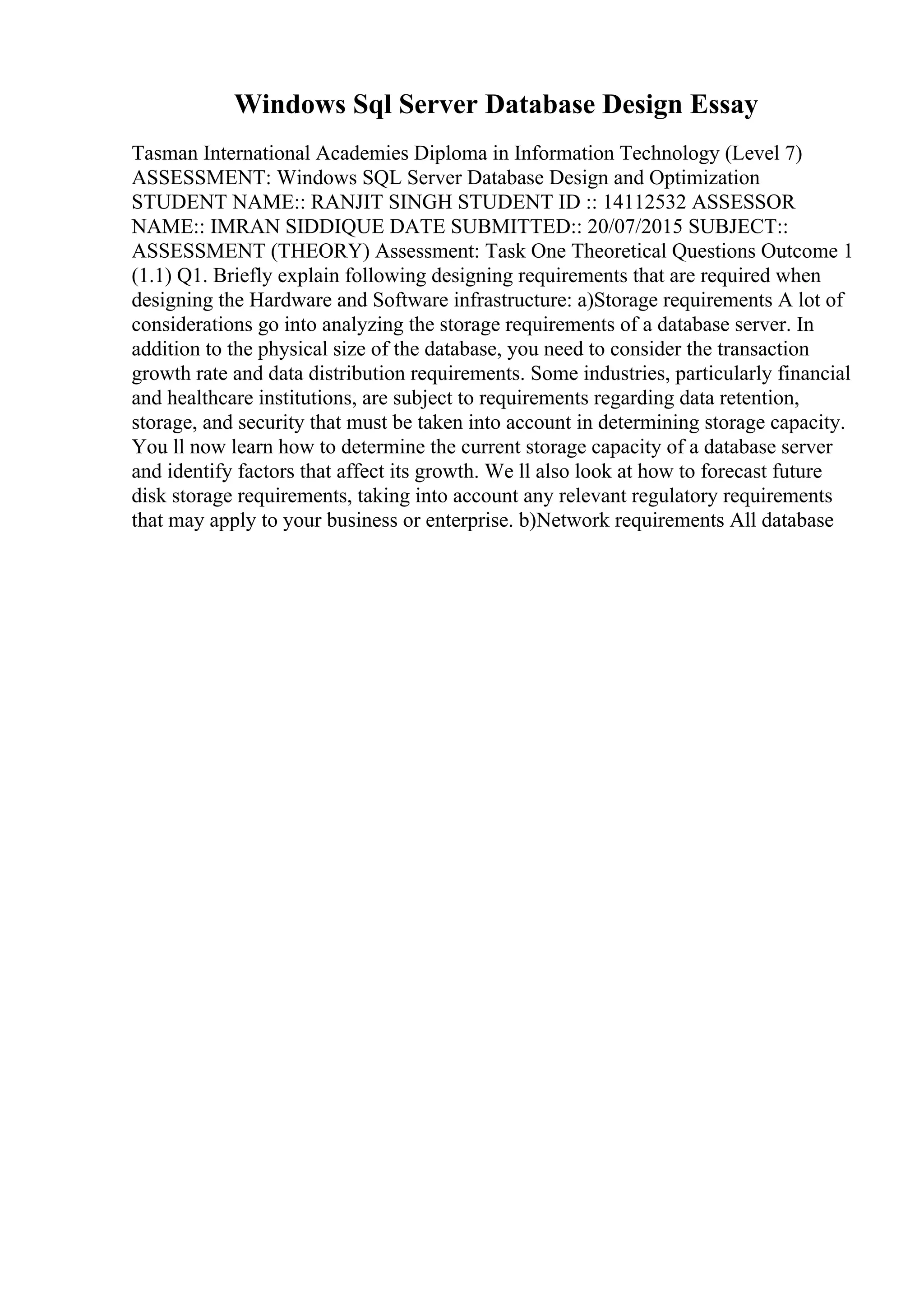 Windows Sql Server Database Design Essay
Tasman International Academies Diploma in Information Technology (Level 7)
ASSESSMENT: Windows SQL Server Database Design and Optimization
STUDENT NAME:: RANJIT SINGH STUDENT ID :: 14112532 ASSESSOR
NAME:: IMRAN SIDDIQUE DATE SUBMITTED:: 20/07/2015 SUBJECT::
ASSESSMENT (THEORY) Assessment: Task One Theoretical Questions Outcome 1
(1.1) Q1. Briefly explain following designing requirements that are required when
designing the Hardware and Software infrastructure: a)Storage requirements A lot of
considerations go into analyzing the storage requirements of a database server. In
addition to the physical size of the database, you need to consider the transaction
growth rate and data distribution requirements. Some industries, particularly financial
and healthcare institutions, are subject to requirements regarding data retention,
storage, and security that must be taken into account in determining storage capacity.
You ll now learn how to determine the current storage capacity of a database server
and identify factors that affect its growth. We ll also look at how to forecast future
disk storage requirements, taking into account any relevant regulatory requirements
that may apply to your business or enterprise. b)Network requirements All database
 