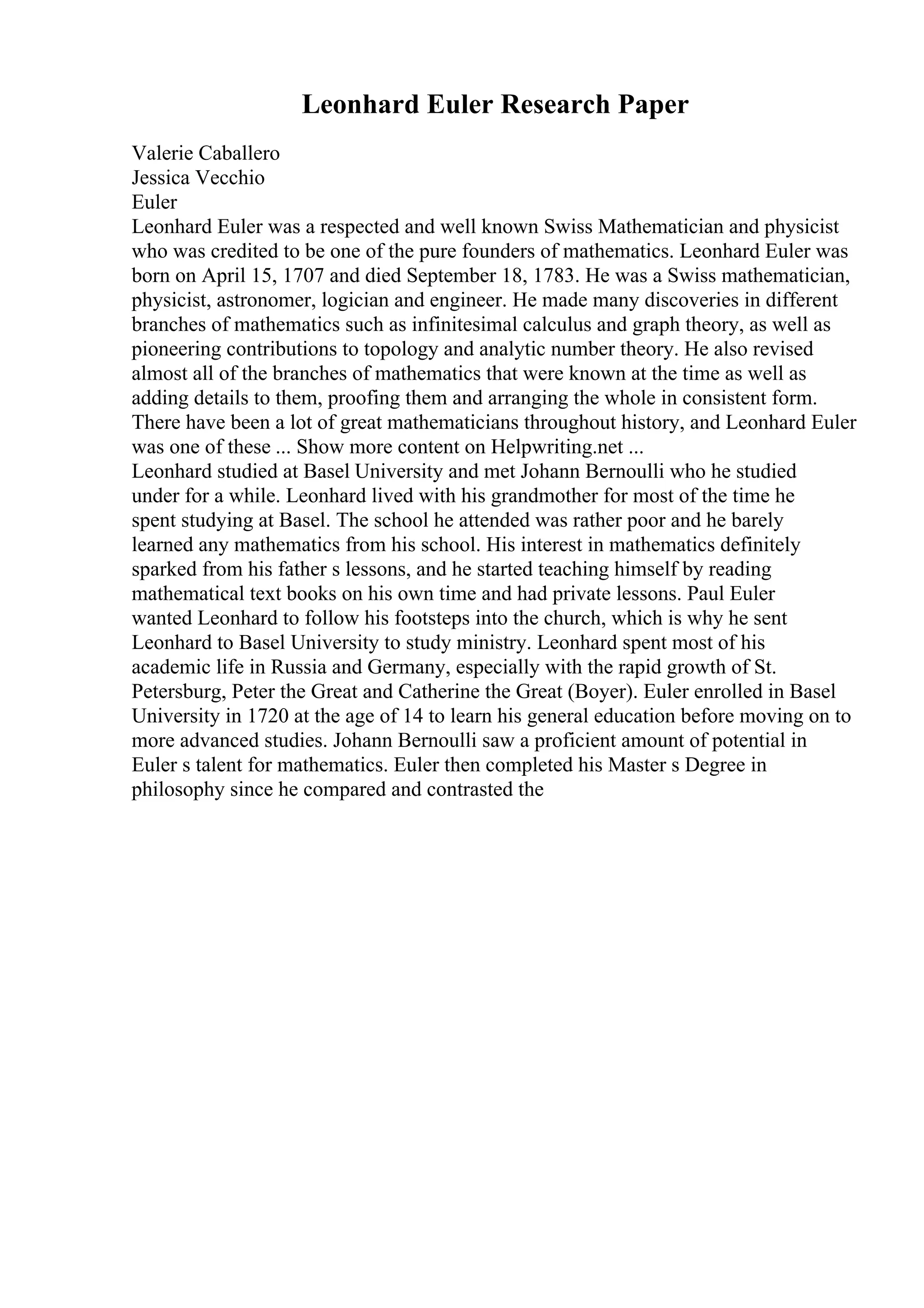 Leonhard Euler Research Paper
Valerie Caballero
Jessica Vecchio
Euler
Leonhard Euler was a respected and well known Swiss Mathematician and physicist
who was credited to be one of the pure founders of mathematics. Leonhard Euler was
born on April 15, 1707 and died September 18, 1783. He was a Swiss mathematician,
physicist, astronomer, logician and engineer. He made many discoveries in different
branches of mathematics such as infinitesimal calculus and graph theory, as well as
pioneering contributions to topology and analytic number theory. He also revised
almost all of the branches of mathematics that were known at the time as well as
adding details to them, proofing them and arranging the whole in consistent form.
There have been a lot of great mathematicians throughout history, and Leonhard Euler
was one of these ... Show more content on Helpwriting.net ...
Leonhard studied at Basel University and met Johann Bernoulli who he studied
under for a while. Leonhard lived with his grandmother for most of the time he
spent studying at Basel. The school he attended was rather poor and he barely
learned any mathematics from his school. His interest in mathematics definitely
sparked from his father s lessons, and he started teaching himself by reading
mathematical text books on his own time and had private lessons. Paul Euler
wanted Leonhard to follow his footsteps into the church, which is why he sent
Leonhard to Basel University to study ministry. Leonhard spent most of his
academic life in Russia and Germany, especially with the rapid growth of St.
Petersburg, Peter the Great and Catherine the Great (Boyer). Euler enrolled in Basel
University in 1720 at the age of 14 to learn his general education before moving on to
more advanced studies. Johann Bernoulli saw a proficient amount of potential in
Euler s talent for mathematics. Euler then completed his Master s Degree in
philosophy since he compared and contrasted the
 