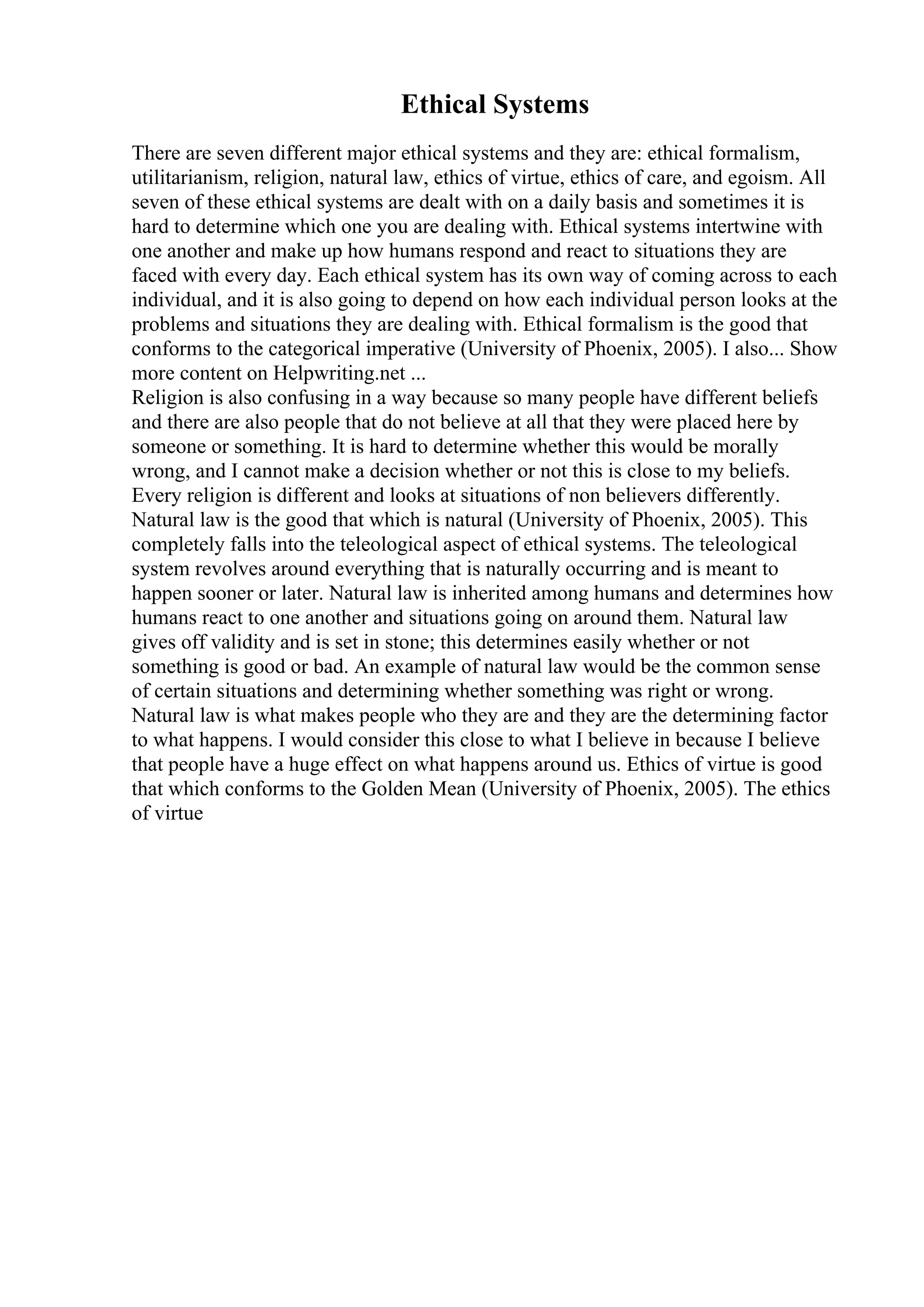 Ethical Systems
There are seven different major ethical systems and they are: ethical formalism,
utilitarianism, religion, natural law, ethics of virtue, ethics of care, and egoism. All
seven of these ethical systems are dealt with on a daily basis and sometimes it is
hard to determine which one you are dealing with. Ethical systems intertwine with
one another and make up how humans respond and react to situations they are
faced with every day. Each ethical system has its own way of coming across to each
individual, and it is also going to depend on how each individual person looks at the
problems and situations they are dealing with. Ethical formalism is the good that
conforms to the categorical imperative (University of Phoenix, 2005). I also... Show
more content on Helpwriting.net ...
Religion is also confusing in a way because so many people have different beliefs
and there are also people that do not believe at all that they were placed here by
someone or something. It is hard to determine whether this would be morally
wrong, and I cannot make a decision whether or not this is close to my beliefs.
Every religion is different and looks at situations of non believers differently.
Natural law is the good that which is natural (University of Phoenix, 2005). This
completely falls into the teleological aspect of ethical systems. The teleological
system revolves around everything that is naturally occurring and is meant to
happen sooner or later. Natural law is inherited among humans and determines how
humans react to one another and situations going on around them. Natural law
gives off validity and is set in stone; this determines easily whether or not
something is good or bad. An example of natural law would be the common sense
of certain situations and determining whether something was right or wrong.
Natural law is what makes people who they are and they are the determining factor
to what happens. I would consider this close to what I believe in because I believe
that people have a huge effect on what happens around us. Ethics of virtue is good
that which conforms to the Golden Mean (University of Phoenix, 2005). The ethics
of virtue
 