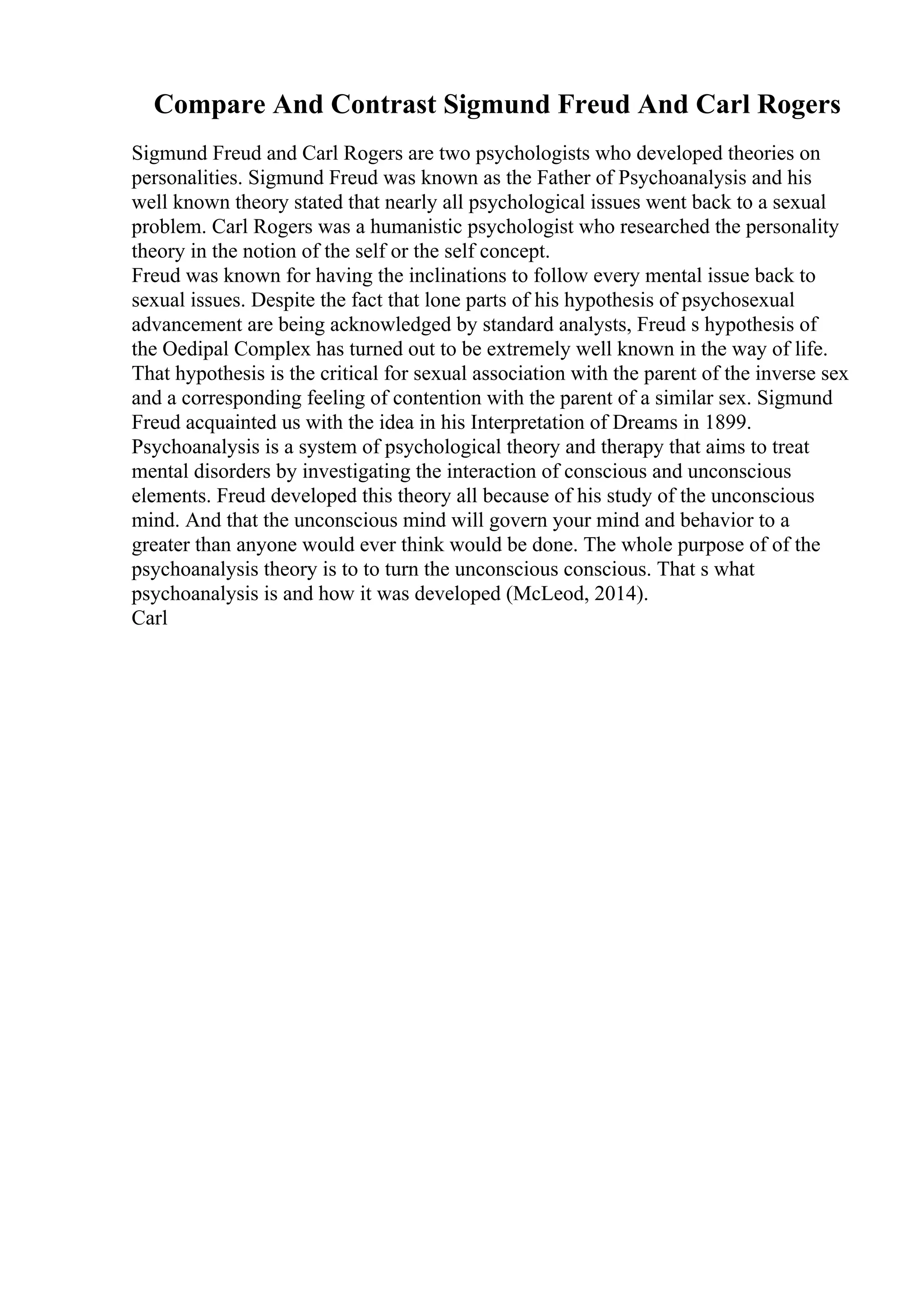 Compare And Contrast Sigmund Freud And Carl Rogers
Sigmund Freud and Carl Rogers are two psychologists who developed theories on
personalities. Sigmund Freud was known as the Father of Psychoanalysis and his
well known theory stated that nearly all psychological issues went back to a sexual
problem. Carl Rogers was a humanistic psychologist who researched the personality
theory in the notion of the self or the self concept.
Freud was known for having the inclinations to follow every mental issue back to
sexual issues. Despite the fact that lone parts of his hypothesis of psychosexual
advancement are being acknowledged by standard analysts, Freud s hypothesis of
the Oedipal Complex has turned out to be extremely well known in the way of life.
That hypothesis is the critical for sexual association with the parent of the inverse sex
and a corresponding feeling of contention with the parent of a similar sex. Sigmund
Freud acquainted us with the idea in his Interpretation of Dreams in 1899.
Psychoanalysis is a system of psychological theory and therapy that aims to treat
mental disorders by investigating the interaction of conscious and unconscious
elements. Freud developed this theory all because of his study of the unconscious
mind. And that the unconscious mind will govern your mind and behavior to a
greater than anyone would ever think would be done. The whole purpose of of the
psychoanalysis theory is to to turn the unconscious conscious. That s what
psychoanalysis is and how it was developed (McLeod, 2014).
Carl
 