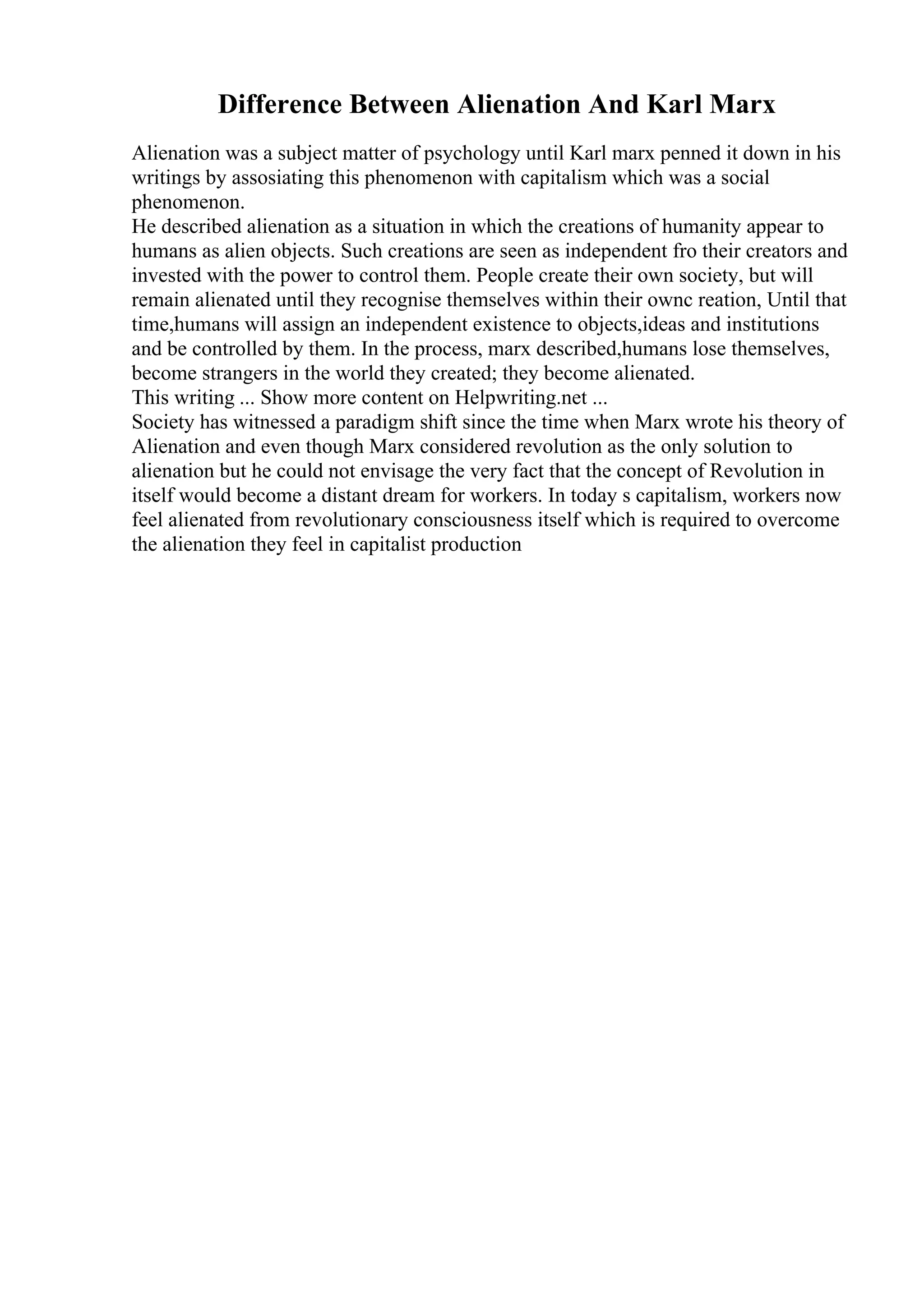 Difference Between Alienation And Karl Marx
Alienation was a subject matter of psychology until Karl marx penned it down in his
writings by assosiating this phenomenon with capitalism which was a social
phenomenon.
He described alienation as a situation in which the creations of humanity appear to
humans as alien objects. Such creations are seen as independent fro their creators and
invested with the power to control them. People create their own society, but will
remain alienated until they recognise themselves within their ownc reation, Until that
time,humans will assign an independent existence to objects,ideas and institutions
and be controlled by them. In the process, marx described,humans lose themselves,
become strangers in the world they created; they become alienated.
This writing ... Show more content on Helpwriting.net ...
Society has witnessed a paradigm shift since the time when Marx wrote his theory of
Alienation and even though Marx considered revolution as the only solution to
alienation but he could not envisage the very fact that the concept of Revolution in
itself would become a distant dream for workers. In today s capitalism, workers now
feel alienated from revolutionary consciousness itself which is required to overcome
the alienation they feel in capitalist production
 
