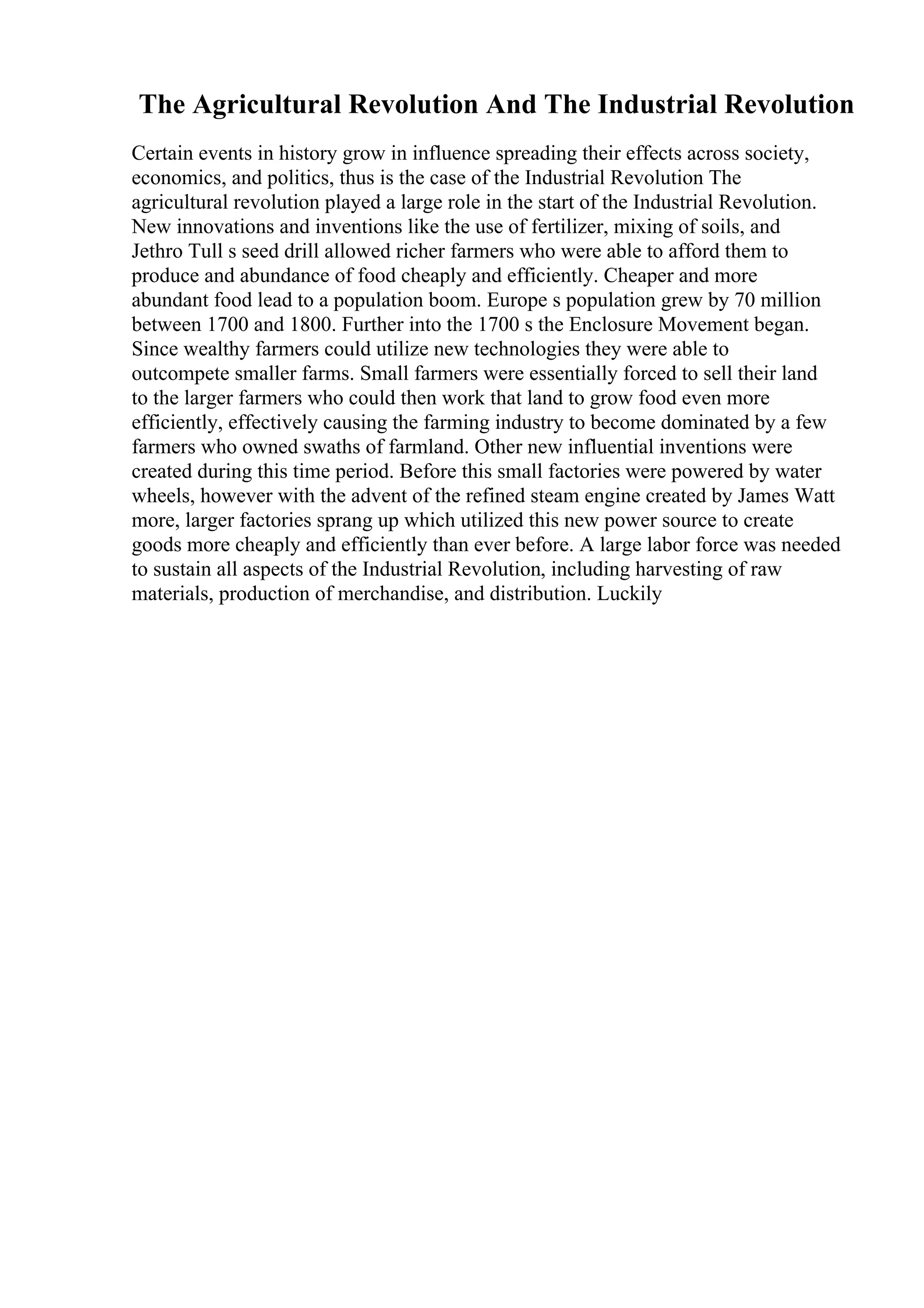 The Agricultural Revolution And The Industrial Revolution
Certain events in history grow in influence spreading their effects across society,
economics, and politics, thus is the case of the Industrial Revolution The
agricultural revolution played a large role in the start of the Industrial Revolution.
New innovations and inventions like the use of fertilizer, mixing of soils, and
Jethro Tull s seed drill allowed richer farmers who were able to afford them to
produce and abundance of food cheaply and efficiently. Cheaper and more
abundant food lead to a population boom. Europe s population grew by 70 million
between 1700 and 1800. Further into the 1700 s the Enclosure Movement began.
Since wealthy farmers could utilize new technologies they were able to
outcompete smaller farms. Small farmers were essentially forced to sell their land
to the larger farmers who could then work that land to grow food even more
efficiently, effectively causing the farming industry to become dominated by a few
farmers who owned swaths of farmland. Other new influential inventions were
created during this time period. Before this small factories were powered by water
wheels, however with the advent of the refined steam engine created by James Watt
more, larger factories sprang up which utilized this new power source to create
goods more cheaply and efficiently than ever before. A large labor force was needed
to sustain all aspects of the Industrial Revolution, including harvesting of raw
materials, production of merchandise, and distribution. Luckily
 