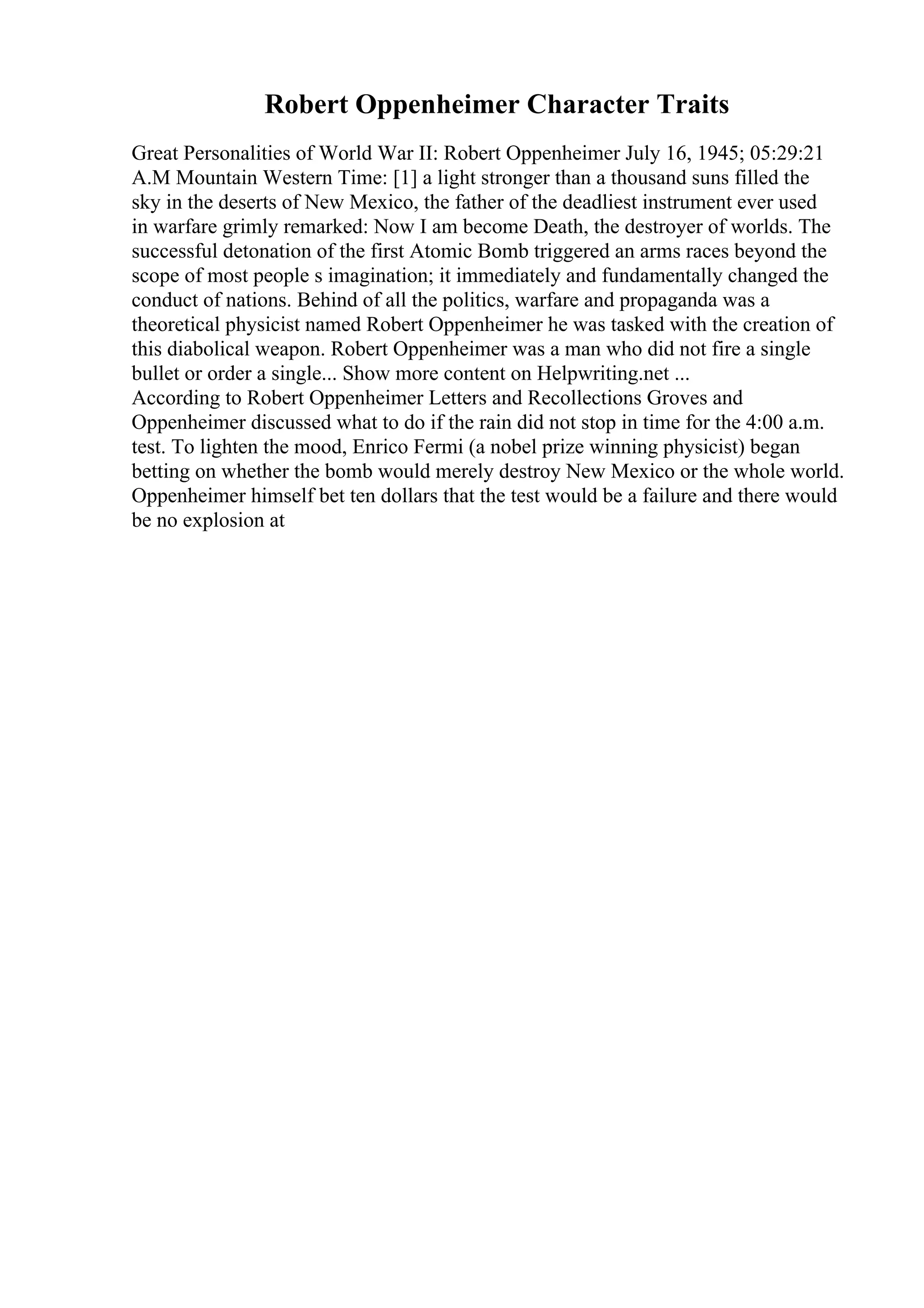 Robert Oppenheimer Character Traits
Great Personalities of World War II: Robert Oppenheimer July 16, 1945; 05:29:21
A.M Mountain Western Time: [1] a light stronger than a thousand suns filled the
sky in the deserts of New Mexico, the father of the deadliest instrument ever used
in warfare grimly remarked: Now I am become Death, the destroyer of worlds. The
successful detonation of the first Atomic Bomb triggered an arms races beyond the
scope of most people s imagination; it immediately and fundamentally changed the
conduct of nations. Behind of all the politics, warfare and propaganda was a
theoretical physicist named Robert Oppenheimer he was tasked with the creation of
this diabolical weapon. Robert Oppenheimer was a man who did not fire a single
bullet or order a single... Show more content on Helpwriting.net ...
According to Robert Oppenheimer Letters and Recollections Groves and
Oppenheimer discussed what to do if the rain did not stop in time for the 4:00 a.m.
test. To lighten the mood, Enrico Fermi (a nobel prize winning physicist) began
betting on whether the bomb would merely destroy New Mexico or the whole world.
Oppenheimer himself bet ten dollars that the test would be a failure and there would
be no explosion at
 