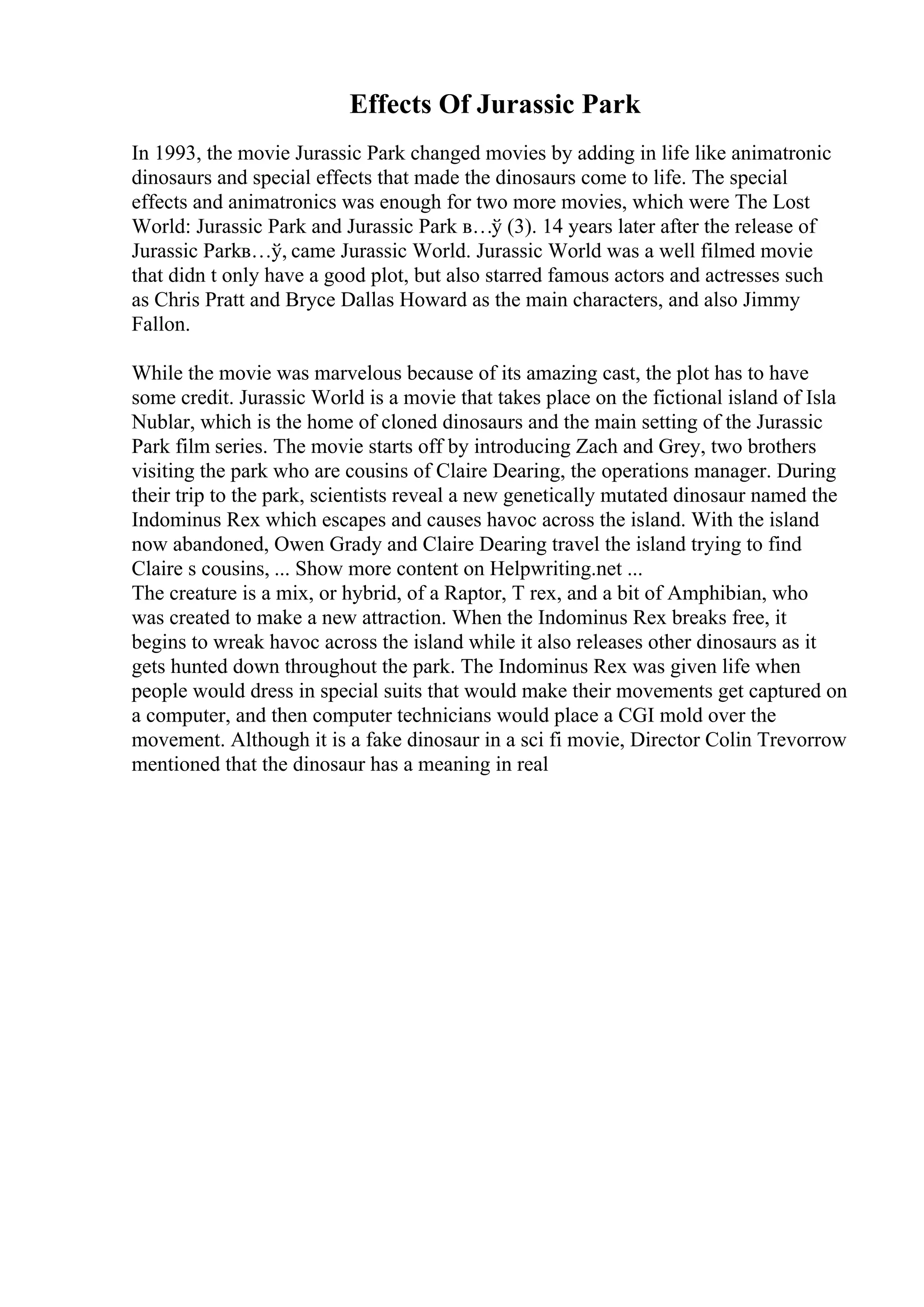 Effects Of Jurassic Park
In 1993, the movie Jurassic Park changed movies by adding in life like animatronic
dinosaurs and special effects that made the dinosaurs come to life. The special
effects and animatronics was enough for two more movies, which were The Lost
World: Jurassic Park and Jurassic Park в…ў (3). 14 years later after the release of
Jurassic Parkв…ў, came Jurassic World. Jurassic World was a well filmed movie
that didn t only have a good plot, but also starred famous actors and actresses such
as Chris Pratt and Bryce Dallas Howard as the main characters, and also Jimmy
Fallon.
While the movie was marvelous because of its amazing cast, the plot has to have
some credit. Jurassic World is a movie that takes place on the fictional island of Isla
Nublar, which is the home of cloned dinosaurs and the main setting of the Jurassic
Park film series. The movie starts off by introducing Zach and Grey, two brothers
visiting the park who are cousins of Claire Dearing, the operations manager. During
their trip to the park, scientists reveal a new genetically mutated dinosaur named the
Indominus Rex which escapes and causes havoc across the island. With the island
now abandoned, Owen Grady and Claire Dearing travel the island trying to find
Claire s cousins, ... Show more content on Helpwriting.net ...
The creature is a mix, or hybrid, of a Raptor, T rex, and a bit of Amphibian, who
was created to make a new attraction. When the Indominus Rex breaks free, it
begins to wreak havoc across the island while it also releases other dinosaurs as it
gets hunted down throughout the park. The Indominus Rex was given life when
people would dress in special suits that would make their movements get captured on
a computer, and then computer technicians would place a CGI mold over the
movement. Although it is a fake dinosaur in a sci fi movie, Director Colin Trevorrow
mentioned that the dinosaur has a meaning in real
 