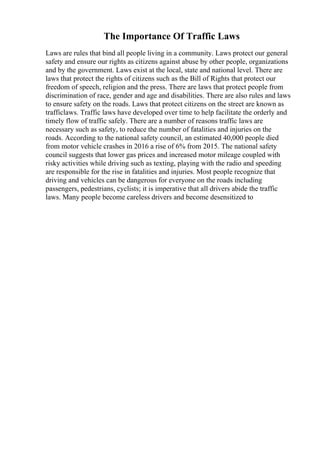 The Importance Of Traffic Laws
Laws are rules that bind all people living in a community. Laws protect our general
safety and ensure our rights as citizens against abuse by other people, organizations
and by the government. Laws exist at the local, state and national level. There are
laws that protect the rights of citizens such as the Bill of Rights that protect our
freedom of speech, religion and the press. There are laws that protect people from
discrimination of race, gender and age and disabilities. There are also rules and laws
to ensure safety on the roads. Laws that protect citizens on the street are known as
trafficlaws. Traffic laws have developed over time to help facilitate the orderly and
timely flow of traffic safely. There are a number of reasons traffic laws are
necessary such as safety, to reduce the number of fatalities and injuries on the
roads. According to the national safety council, an estimated 40,000 people died
from motor vehicle crashes in 2016 a rise of 6% from 2015. The national safety
council suggests that lower gas prices and increased motor mileage coupled with
risky activities while driving such as texting, playing with the radio and speeding
are responsible for the rise in fatalities and injuries. Most people recognize that
driving and vehicles can be dangerous for everyone on the roads including
passengers, pedestrians, cyclists; it is imperative that all drivers abide the traffic
laws. Many people become careless drivers and become desensitized to
 