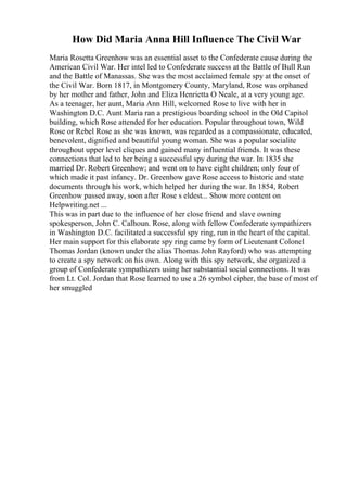 How Did Maria Anna Hill Influence The Civil War
Maria Rosetta Greenhow was an essential asset to the Confederate cause during the
American Civil War. Her intel led to Confederate success at the Battle of Bull Run
and the Battle of Manassas. She was the most acclaimed female spy at the onset of
the Civil War. Born 1817, in Montgomery County, Maryland, Rose was orphaned
by her mother and father, John and Eliza Henrietta O Neale, at a very young age.
As a teenager, her aunt, Maria Ann Hill, welcomed Rose to live with her in
Washington D.C. Aunt Maria ran a prestigious boarding school in the Old Capitol
building, which Rose attended for her education. Popular throughout town, Wild
Rose or Rebel Rose as she was known, was regarded as a compassionate, educated,
benevolent, dignified and beautiful young woman. She was a popular socialite
throughout upper level cliques and gained many influential friends. It was these
connections that led to her being a successful spy during the war. In 1835 she
married Dr. Robert Greenhow; and went on to have eight children; only four of
which made it past infancy. Dr. Greenhow gave Rose access to historic and state
documents through his work, which helped her during the war. In 1854, Robert
Greenhow passed away, soon after Rose s eldest... Show more content on
Helpwriting.net ...
This was in part due to the influence of her close friend and slave owning
spokesperson, John C. Calhoun. Rose, along with fellow Confederate sympathizers
in Washington D.C. facilitated a successful spy ring, run in the heart of the capital.
Her main support for this elaborate spy ring came by form of Lieutenant Colonel
Thomas Jordan (known under the alias Thomas John Rayford) who was attempting
to create a spy network on his own. Along with this spy network, she organized a
group of Confederate sympathizers using her substantial social connections. It was
from Lt. Col. Jordan that Rose learned to use a 26 symbol cipher, the base of most of
her smuggled
 