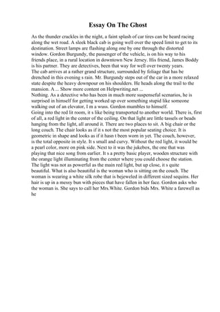 Essay On The Ghost
As the thunder crackles in the night, a faint splash of car tires can be heard racing
along the wet road. A sleek black cab is going well over the speed limit to get to its
destination. Street lamps are flashing along one by one through the distorted
window. Gordon Burgundy, the passenger of the vehicle, is on his way to his
friends place, in a rural location in downtown New Jersey. His friend, James Boddy
is his partner. They are detectives, been that way for well over twenty years.
The cab arrives at a rather grand structure, surrounded by foliage that has be
drenched in this evening s rain. Mr. Burgundy steps out of the car in a more relaxed
state despite the heavy downpour on his shoulders. He heads along the trail to the
mansion. A ... Show more content on Helpwriting.net ...
Nothing. As a detective who has been in much more suspenseful scenarios, he is
surprised in himself for getting worked up over something stupid like someone
walking out of an elevator, I m a wuss. Gordon mumbles to himself.
Going into the red lit room, it s like being transported to another world. There is, first
of all, a red light in the center of the ceiling. On that light are little tassels or beads
hanging from the light, all around it. There are two places to sit. A big chair or the
long couch. The chair looks as if it s not the most popular seating choice. It is
geometric in shape and looks as if it hasn t been worn in yet. The couch, however,
is the total opposite in style. It s small and curvy. Without the red light, it would be
a pearl color, more on pink side. Next to it was the jukebox, the one that was
playing that nice song from earlier. It s a pretty basic player, wooden structure with
the orange light illuminating from the center where you could choose the station.
The light was not as powerful as the main red light, but up close, it s quite
beautiful. What is also beautiful is the woman who is sitting on the couch. The
woman is wearing a white silk robe that is bejeweled in different sized sequins. Her
hair is up in a messy bun with pieces that have fallen in her face. Gordon asks who
the woman is. She says to call her Mrs.White. Gordon bids Mrs. White a farewell as
he
 