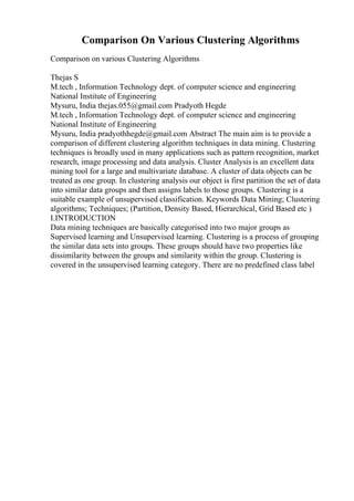 Comparison On Various Clustering Algorithms
Comparison on various Clustering Algorithms
Thejas S
M.tech , Information Technology dept. of computer science and engineering
National Institute of Engineering
Mysuru, India thejas.055@gmail.com Pradyoth Hegde
M.tech , Information Technology dept. of computer science and engineering
National Institute of Engineering
Mysuru, India pradyothhegde@gmail.com Abstract The main aim is to provide a
comparison of different clustering algorithm techniques in data mining. Clustering
techniques is broadly used in many applications such as pattern recognition, market
research, image processing and data analysis. Cluster Analysis is an excellent data
mining tool for a large and multivariate database. A cluster of data objects can be
treated as one group. In clustering analysis our object is first partition the set of data
into similar data groups and then assigns labels to those groups. Clustering is a
suitable example of unsupervised classification. Keywords Data Mining; Clustering
algorithms; Techniques; (Partition, Density Based, Hierarchical, Grid Based etc )
I.INTRODUCTION
Data mining techniques are basically categorised into two major groups as
Supervised learning and Unsupervised learning. Clustering is a process of grouping
the similar data sets into groups. These groups should have two properties like
dissimilarity between the groups and similarity within the group. Clustering is
covered in the unsupervised learning category. There are no predefined class label
 