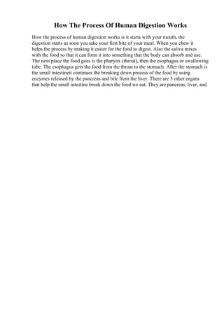 How The Process Of Human Digestion Works
How the process of human digestion works is it starts with your mouth, the
digestion starts as soon you take your first bite of your meal. When you chew it
helps the process by making it easier for the food to digest. Also the saliva mixes
with the food so that it can form it into something that the body can absorb and use.
The next place the food goes is the pharynx (throat), then the esophagus or swallowing
tube. The esophagus gets the food from the throat to the stomach. After the stomach is
the small intestineit continues the breaking down process of the food by using
enzymes released by the pancreas and bile from the liver. There are 3 other organs
that help the small intestine break down the food we eat. They are pancreas, liver, and
 