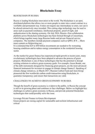 Blockchain Essay
BLOCKCHAIN IN RUSSIA
Russia is leading blockchain innovation in the world. The blockchain is an open,
distributed platform that allows two or more people to enter into a smart contract in a
verifiable and permanent way. It does not require any intermediary to enter, nor can it
be altered retroactively once recorded. This cutting edge technology may be used in
areas such as payment remittance, intellectual property, proof of right, and
authentication in the sharing economy. On July 2016, Russia s first collaboration
platform across blockchain technologies has been formed through a Consortium,
which brings together many large Russian banks and private financial service
companies. The members include payment companies such as QIWI, B N ... Show
more content on Helpwriting.net ...
It is estimated that $25 to $50 billion investments are needed to fix worsening
housing conditions and to reduce energy consumption in the residential housing
sector.
As the market for green finance has experienced rapid growth in recent years, many
revolutionary technologies have been adopted to advance the process of green
projects. Blockchain is one of these technologies that has the potential to disrupt
existing solutions to achieve green economy goals. For example, Green Bonds, one
of the debt instruments designed for financing green projects, are the most advanced
financial instrument for investors to engage in climate change finance3. Speaking of
climate change initiatives, in March 2017, Russian Carbon Fund and Aera Group
pioneered the first worldwide carbon credit transaction using blockchain, to
guarantee transparency and ensure that transactions are valid.
CHALLENGES TO ACHIEVE GREEN ECONOMY IN RUSSIA
Though the benefit of green economy is evident to the public, in Russia the concept
is still in its growing phase and continues to face challenges. Below we highlight key
challenges to achieve green economy in Russia, and provide potential blockchain
technologies that could possibly solve the issue.
Leverage Private Finance in Green Development
Green projects are raising capital for sustainable and resilient infrastructure and
critical
 
