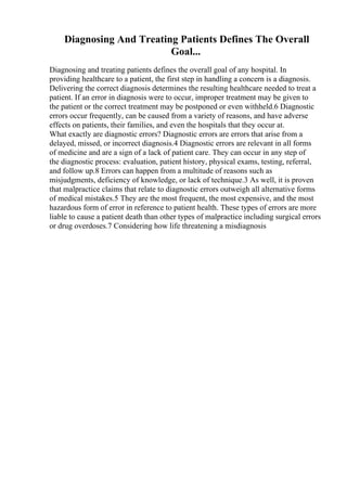 Diagnosing And Treating Patients Defines The Overall
Goal...
Diagnosing and treating patients defines the overall goal of any hospital. In
providing healthcare to a patient, the first step in handling a concern is a diagnosis.
Delivering the correct diagnosis determines the resulting healthcare needed to treat a
patient. If an error in diagnosis were to occur, improper treatment may be given to
the patient or the correct treatment may be postponed or even withheld.6 Diagnostic
errors occur frequently, can be caused from a variety of reasons, and have adverse
effects on patients, their families, and even the hospitals that they occur at.
What exactly are diagnostic errors? Diagnostic errors are errors that arise from a
delayed, missed, or incorrect diagnosis.4 Diagnostic errors are relevant in all forms
of medicine and are a sign of a lack of patient care. They can occur in any step of
the diagnostic process: evaluation, patient history, physical exams, testing, referral,
and follow up.8 Errors can happen from a multitude of reasons such as
misjudgments, deficiency of knowledge, or lack of technique.3 As well, it is proven
that malpractice claims that relate to diagnostic errors outweigh all alternative forms
of medical mistakes.5 They are the most frequent, the most expensive, and the most
hazardous form of error in reference to patient health. These types of errors are more
liable to cause a patient death than other types of malpractice including surgical errors
or drug overdoses.7 Considering how life threatening a misdiagnosis
 