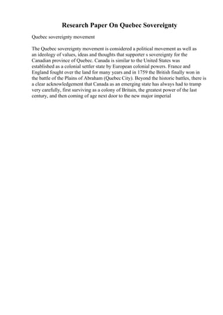 Research Paper On Quebec Sovereignty
Quebec sovereignty movement
The Quebec sovereignty movement is considered a political movement as well as
an ideology of values, ideas and thoughts that supporter s sovereignty for the
Canadian province of Quebec. Canada is similar to the United States was
established as a colonial settler state by European colonial powers. France and
England fought over the land for many years and in 1759 the British finally won in
the battle of the Plains of Abraham (Quebec City). Beyond the historic battles, there is
a clear acknowledgement that Canada as an emerging state has always had to tramp
very carefully, first surviving as a colony of Britain, the greatest power of the last
century, and then coming of age next door to the new major imperial
 