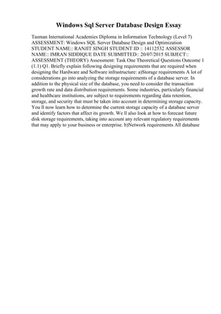 Windows Sql Server Database Design Essay
Tasman International Academies Diploma in Information Technology (Level 7)
ASSESSMENT: Windows SQL Server Database Design and Optimization
STUDENT NAME:: RANJIT SINGH STUDENT ID :: 14112532 ASSESSOR
NAME:: IMRAN SIDDIQUE DATE SUBMITTED:: 20/07/2015 SUBJECT::
ASSESSMENT (THEORY) Assessment: Task One Theoretical Questions Outcome 1
(1.1) Q1. Briefly explain following designing requirements that are required when
designing the Hardware and Software infrastructure: a)Storage requirements A lot of
considerations go into analyzing the storage requirements of a database server. In
addition to the physical size of the database, you need to consider the transaction
growth rate and data distribution requirements. Some industries, particularly financial
and healthcare institutions, are subject to requirements regarding data retention,
storage, and security that must be taken into account in determining storage capacity.
You ll now learn how to determine the current storage capacity of a database server
and identify factors that affect its growth. We ll also look at how to forecast future
disk storage requirements, taking into account any relevant regulatory requirements
that may apply to your business or enterprise. b)Network requirements All database
 