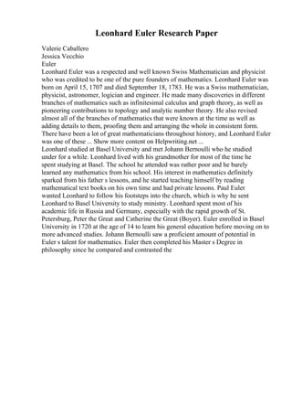 Leonhard Euler Research Paper
Valerie Caballero
Jessica Vecchio
Euler
Leonhard Euler was a respected and well known Swiss Mathematician and physicist
who was credited to be one of the pure founders of mathematics. Leonhard Euler was
born on April 15, 1707 and died September 18, 1783. He was a Swiss mathematician,
physicist, astronomer, logician and engineer. He made many discoveries in different
branches of mathematics such as infinitesimal calculus and graph theory, as well as
pioneering contributions to topology and analytic number theory. He also revised
almost all of the branches of mathematics that were known at the time as well as
adding details to them, proofing them and arranging the whole in consistent form.
There have been a lot of great mathematicians throughout history, and Leonhard Euler
was one of these ... Show more content on Helpwriting.net ...
Leonhard studied at Basel University and met Johann Bernoulli who he studied
under for a while. Leonhard lived with his grandmother for most of the time he
spent studying at Basel. The school he attended was rather poor and he barely
learned any mathematics from his school. His interest in mathematics definitely
sparked from his father s lessons, and he started teaching himself by reading
mathematical text books on his own time and had private lessons. Paul Euler
wanted Leonhard to follow his footsteps into the church, which is why he sent
Leonhard to Basel University to study ministry. Leonhard spent most of his
academic life in Russia and Germany, especially with the rapid growth of St.
Petersburg, Peter the Great and Catherine the Great (Boyer). Euler enrolled in Basel
University in 1720 at the age of 14 to learn his general education before moving on to
more advanced studies. Johann Bernoulli saw a proficient amount of potential in
Euler s talent for mathematics. Euler then completed his Master s Degree in
philosophy since he compared and contrasted the
 