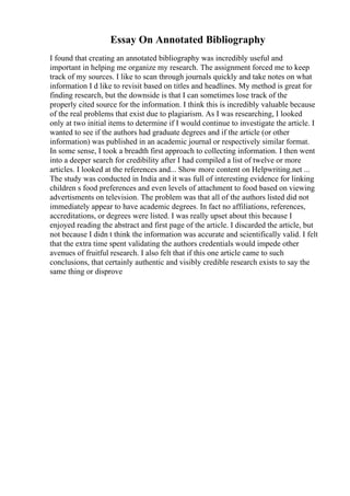 Essay On Annotated Bibliography
I found that creating an annotated bibliography was incredibly useful and
important in helping me organize my research. The assignment forced me to keep
track of my sources. I like to scan through journals quickly and take notes on what
information I d like to revisit based on titles and headlines. My method is great for
finding research, but the downside is that I can sometimes lose track of the
properly cited source for the information. I think this is incredibly valuable because
of the real problems that exist due to plagiarism. As I was researching, I looked
only at two initial items to determine if I would continue to investigate the article. I
wanted to see if the authors had graduate degrees and if the article (or other
information) was published in an academic journal or respectively similar format.
In some sense, I took a breadth first approach to collecting information. I then went
into a deeper search for credibility after I had compiled a list of twelve or more
articles. I looked at the references and... Show more content on Helpwriting.net ...
The study was conducted in India and it was full of interesting evidence for linking
children s food preferences and even levels of attachment to food based on viewing
advertisments on television. The problem was that all of the authors listed did not
immediately appear to have academic degrees. In fact no affiliations, references,
accreditations, or degrees were listed. I was really upset about this because I
enjoyed reading the abstract and first page of the article. I discarded the article, but
not because I didn t think the information was accurate and scientifically valid. I felt
that the extra time spent validating the authors credentials would impede other
avenues of fruitful research. I also felt that if this one article came to such
conclusions, that certainly authentic and visibly credible research exists to say the
same thing or disprove
 