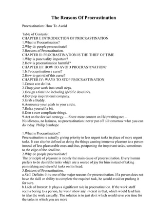 The Reasons Of Procrastination
Procrastination: How To Avoid
Table of Contents:
CHAPTER I: INTRODUCTION OF PROCRASTINATION
1.What is Procrastination?
2.Why do people procrastinate?
3.Reasons of Procrastination.
CHAPTER II: PROCRASTINATION IS THE THIEF OF TIME
1.Why is punctuality important?
2.How is procrastination harmful?
CHAPTER III: HOW TO AVOID PROCRASTINATION?
1.Is Procrastination a curse?
2.How to get rid of this curse?
CHAPTER IV: WAYS TO STOP PROCRASTINATION
1.Create a to do list.
2.Chop your work into small steps.
3.Design a timeline including specific deadlines.
4.Develop inspirational company.
5.Grab a Buddy.
6.Announce your goals in your circle.
7.Relax yourself a bit.
8.Don t over complicate things.
9.Act on the devised strategy. ... Show more content on Helpwriting.net ...
No idleness, no laziness, no procrastination: never put off till tomorrow what you can
do today. Philip Stanhope
1.What is Procrastination?
Procrastination is actually giving priority to less urgent tasks in place of more urgent
tasks. It can also be defined as doing the things causing immense pleasure to a person
instead of less pleasurable ones and thus, postponing the important tasks, sometimes
to the edge of the deadline.
2.Why do people procrastinate?
The principle of pleasure is mostly the main cause of procrastination. Every human
prefers to do desirable tasks which are a source of joy for him instead of taking
painstaking and stressful tasks on his head.
3.Reasons of Procrastination.
a.Skill Deficits: It is one of the major reasons for procrastination. If a person does not
have the skill or ability to complete the required task, he would avoid or prolong it
for sure.
b.Lack of Interest: It plays a significant role in procrastination. If the work stuff
seems boring to a person, he won t show any interest in that, which would lead him
to take the work casually. The solution is to just do it which would save you time for
the tasks in which you are more
 