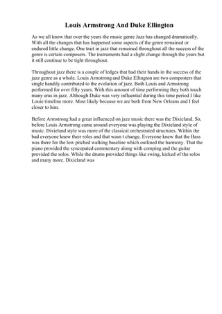Louis Armstrong And Duke Ellington
As we all know that over the years the music genre Jazz has changed dramatically.
With all the changes that has happened some aspects of the genre remained or
endured little change. One trait in jazz that remained throughout all the success of the
genre is certain composers. The instruments had a slight change through the years but
it still continue to be tight throughout.
Throughout jazz there is a couple of ledges that had their hands in the success of the
jazz genre as a whole. Louis Armstrong and Duke Ellington are two composters that
single handily contributed to the evolution of jazz. Both Louis and Armstrong
performed for over fifty years. With this amount of time performing they both touch
many eras in jazz. Although Duke was very influential during this time period I like
Louie timeline more. Most likely because we are both from New Orleans and I feel
closer to him.
Before Armstrong had a great influenced on jazz music there was the Dixieland. So,
before Louis Armstrong came around everyone was playing the Dixieland style of
music. Dixieland style was more of the classical orchestrated structures. Within the
bad everyone knew their roles and that wasn t change. Everyone knew that the Bass
was there for the low pitched walking baseline which outlined the harmony. That the
piano provided the syncopated commentary along with comping and the guitar
provided the solos. While the drums provided things like swing, kicked of the solos
and many more. Dixieland was
 