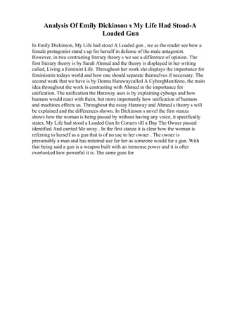 Analysis Of Emily Dickinson s My Life Had Stood-A
Loaded Gun
In Emily Dickinson, My Life had stood A Loaded gun , we as the reader see how a
female protagonist stand s up for herself in defense of the male antagonist.
However, in two contrasting literary theory s we see a difference of opinion. The
first literary theory is by Sarah Ahmed and the theory is displayed in her writing
called, Living a Feminist Life. Throughout her work she displays the importance for
feminismin todays world and how one should separate themselves if necessary. The
second work that we have is by Donna Harawaycalled A CyborgManifesto, the main
idea throughout the work is contrasting with Ahmed in the importance for
unification. The unification the Haraway uses is by explaining cyborgs and how
humans would react with them, but more importantly how unification of humans
and machines effects us. Throughout the essay Haraway and Ahmed s theory s will
be explained and the differences shown. In Dickinson s novel the first stanza
shows how the woman is being passed by without having any voice, it specifically
states, My Life had stood a Loaded Gun In Corners till a Day The Owner passed
identified And carried Me away . In the first stanza it is clear how the woman is
referring to herself as a gun that is of no use to her owner . The owner is
presumably a man and has minimal use for her as someone would for a gun. With
that being said a gun is a weapon built with an immense power and it is ofter
overlooked how powerful it is. The same goes for
 