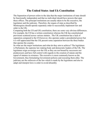 The United States And Uk Constitution
The Separation of powers refers to the idea that the major institutions of state should
be functionally independent and that no individual should have powers that span
these offices. The principal institutions are usually taken to be the executive, the
legislature and the judiciary. Therefore, the organs of state as described by
Montesquieu should operate separately order to successfully implement law and
order to the UK.
Comparing both the US and UK constitution, there are some very obvious differences.
For example, the US has a written constitution whereas the UK has constitutional
provisions scattered across various statutes . The UK constitution has a lack of
separation compared to the US however, this operates under a presidential power but
it is still appreciated that the UK present some separation between the three bodies
that operate the country.
So what are the major institutions and what do they aim to achieve? The legislature
is Parliament, the supreme law making body and democratic leaders of the UK. The
legislature reign sovereign over the UK as they are not bound by successors nor
predecessors and have full control with regards to the creation of statute and the
repeal of statutes in existence. The executive is most commonly known as the
Government, thus formulating Government policies and executing them alike. The
judiciary are the enforcers of the law which is made by the legislature and also to
adapt and interpret laws is order to avoid absurdity
 