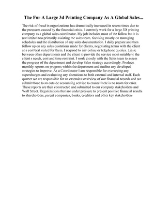 The For A Large 3d Printing Company As A Global Sales...
The risk of fraud in organizations has dramatically increased in recent times due to
the pressures caused by the financial crisis. I currently work for a large 3D printing
company as a global sales coordinator. My job includes most of the follow but it is
not limited too primarily assisting the sales team, focusing mostly on managing
schedules and the distribution of any sales documentation. I daily prepare and then
follow up on any sales quotations made for clients, negotiating terms with the client
at a cost best suited for them. I respond to any online or telephone queries. Liaise
between other departments and the client to provide the service most suitable to the
client s needs, cost and time restraint. I work closely with the Sales team to assess
the progress of the department and develop Sales strategy accordingly. Produce
monthly reports on progress within the department and outline any developed
strategies to improve. As a Coordinator I am responsible for overseeing any
supercharges and evaluating any alterations to both external and internal staff. Each
quarter we are responsible for an extensive overview of our financial records and we
submit those to an outside accounting service to ensure there is no room for error.
These reports are then constructed and submitted to our company stakeholders and
Wall Street. Organizations that are under pressure to present positive financial results
to shareholders, parent companies, banks, creditors and other key stakeholders
 