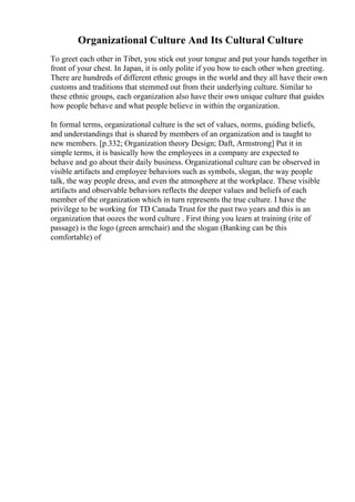 Organizational Culture And Its Cultural Culture
To greet each other in Tibet, you stick out your tongue and put your hands together in
front of your chest. In Japan, it is only polite if you bow to each other when greeting.
There are hundreds of different ethnic groups in the world and they all have their own
customs and traditions that stemmed out from their underlying culture. Similar to
these ethnic groups, each organization also have their own unique culture that guides
how people behave and what people believe in within the organization.
In formal terms, organizational culture is the set of values, norms, guiding beliefs,
and understandings that is shared by members of an organization and is taught to
new members. [p.332; Organization theory Design; Daft, Armstrong] Put it in
simple terms, it is basically how the employees in a company are expected to
behave and go about their daily business. Organizational culture can be observed in
visible artifacts and employee behaviors such as symbols, slogan, the way people
talk, the way people dress, and even the atmosphere at the workplace. These visible
artifacts and observable behaviors reflects the deeper values and beliefs of each
member of the organization which in turn represents the true culture. I have the
privilege to be working for TD Canada Trust for the past two years and this is an
organization that oozes the word culture . First thing you learn at training (rite of
passage) is the logo (green armchair) and the slogan (Banking can be this
comfortable) of
 