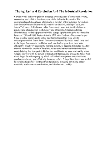The Agricultural Revolution And The Industrial Revolution
Certain events in history grow in influence spreading their effects across society,
economics, and politics, thus is the case of the Industrial Revolution The
agricultural revolution played a large role in the start of the Industrial Revolution.
New innovations and inventions like the use of fertilizer, mixing of soils, and
Jethro Tull s seed drill allowed richer farmers who were able to afford them to
produce and abundance of food cheaply and efficiently. Cheaper and more
abundant food lead to a population boom. Europe s population grew by 70 million
between 1700 and 1800. Further into the 1700 s the Enclosure Movement began.
Since wealthy farmers could utilize new technologies they were able to
outcompete smaller farms. Small farmers were essentially forced to sell their land
to the larger farmers who could then work that land to grow food even more
efficiently, effectively causing the farming industry to become dominated by a few
farmers who owned swaths of farmland. Other new influential inventions were
created during this time period. Before this small factories were powered by water
wheels, however with the advent of the refined steam engine created by James Watt
more, larger factories sprang up which utilized this new power source to create
goods more cheaply and efficiently than ever before. A large labor force was needed
to sustain all aspects of the Industrial Revolution, including harvesting of raw
materials, production of merchandise, and distribution. Luckily
 