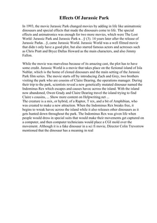 Effects Of Jurassic Park
In 1993, the movie Jurassic Park changed movies by adding in life like animatronic
dinosaurs and special effects that made the dinosaurs come to life. The special
effects and animatronics was enough for two more movies, which were The Lost
World: Jurassic Park and Jurassic Park в…ў (3). 14 years later after the release of
Jurassic Parkв…ў, came Jurassic World. Jurassic World was a well filmed movie
that didn t only have a good plot, but also starred famous actors and actresses such
as Chris Pratt and Bryce Dallas Howard as the main characters, and also Jimmy
Fallon.
While the movie was marvelous because of its amazing cast, the plot has to have
some credit. Jurassic World is a movie that takes place on the fictional island of Isla
Nublar, which is the home of cloned dinosaurs and the main setting of the Jurassic
Park film series. The movie starts off by introducing Zach and Grey, two brothers
visiting the park who are cousins of Claire Dearing, the operations manager. During
their trip to the park, scientists reveal a new genetically mutated dinosaur named the
Indominus Rex which escapes and causes havoc across the island. With the island
now abandoned, Owen Grady and Claire Dearing travel the island trying to find
Claire s cousins, ... Show more content on Helpwriting.net ...
The creature is a mix, or hybrid, of a Raptor, T rex, and a bit of Amphibian, who
was created to make a new attraction. When the Indominus Rex breaks free, it
begins to wreak havoc across the island while it also releases other dinosaurs as it
gets hunted down throughout the park. The Indominus Rex was given life when
people would dress in special suits that would make their movements get captured on
a computer, and then computer technicians would place a CGI mold over the
movement. Although it is a fake dinosaur in a sci fi movie, Director Colin Trevorrow
mentioned that the dinosaur has a meaning in real
 