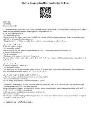 Discrete Computational Exercises Section 2-5 Essay
COT3103
10/21/2014
Exercises Section 2.5
2. Determine whether each of these sets is finite, countably infinite, or uncountable. For those that are countably infinite, exhibit a
one to one correspondence between the set of positive integers and that set.
a. The integers greater than 10.
This is countably infinite.
Starting from the first integer greater than 10, which is 11, one can infinitely count upwards since there is no boundary on the
right side of the number line for this instance.
The equation ƒ(x) = x + 11 can be used to show a one to one correspondence. x: 1, 2, 3, 4, 5, 6, ...
ƒ(x): 11, 12, 13, 14, 15, 16 ...
b. The odd negative integers.
This is countably infinite.
Starting from the first odd negative integer closest to 0, which ... Show more content on Helpwriting.net ...
a. Integers not divisible by 3.
This set is countable.
The integers in the set are ±1, ±2, ±4, ±5, ±7, and so on.
We can list these numbers in the order 1, −1, 2, −2, 4, −4, 5, −5, 7, −7, ... , thereby establishing the desired correspondence. x: 1,
2, 3, 4, 5, 6, ...
ƒ(x): 1, 1, 2, 2, 3, 3, ...
b. Integers divisible by 5 but not by 7.
This is countably infinite.
This is similar to part (a); we can simply list the elements of the set in order of increasing absolute value, listing each positive
term before its corresponding negative: (x): 1, 2, 3, 4, 5, 6, 7, 8, 9...
ƒ(x): 5, 5, 10, 10, 15, 15, 20, 20, 25, 25, 30, 30 40, 40, ...
c. The real numbers with decimal representations consisting of all 1s.
This set is countable but a little tricky.
We can arrange the numbers in a 2 dimensional table as follows:
Thus we have shown that our set is the countable union of countable sets (each of the countable sets is one row of this table).
Therefore by Exercise 27, the entire set is countable.
For an explicit correspondence with the positive integers, we can zigzag along the positive sloping diagonals as in Figure 3: 1↔
.1 , 2↔ 1.1 , 3↔.1, 4↔.11, 5↔1, and so on.
d. The real numbers with decimal representations of all 1s or 9s.
This set is not countable.
We can prove it by the same diagonalization argument as was used to prove that the set of all reals is uncountable in Example 5.
All we need to do is choose di =
... Get more on HelpWriting.net ...
 