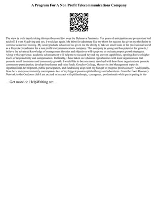 A Program For A Non Profit Telecommunications Company
The view is truly breath taking thirteen thousand feet over the Delmarva Peninsula. Ten years of anticipation and preparation had
paid off, I went Skydiving and yes, I would go again. My thirst for adventure like my thirst for success has given me the desire to
continue academic training. My undergraduate education has given me the ability to take on small tasks in the professional world
as a Projects Coordinator for a non profit telecommunications company. This company is young and has potential for growth, I
believe the advanced knowledge of management theories and objectives will equip me to evaluate proper growth strategies.
Along with experience, academic advancement will help me to succeed beyond my current capabilities, opening doors to higher
levels of responsibility and compensation. Publically, I have taken on volunteer opportunities with local organizations that
promote small businesses and community growth. I would like to become more involved with how these organizations promote
community participation, develop timeframes and raise funds. Goucher College, Masters in Art Management topics in
organizational development, public participation, and fundraising align with my hunger to progress professionally. Additionally,
Goucher s campus community encompasses two of my biggest passions philanthropy and adventures. From the Food Recovery
Network to the Outdoors club I am excited to interact with philanthropic, courageous, professionals while participating in the
... Get more on HelpWriting.net ...
 