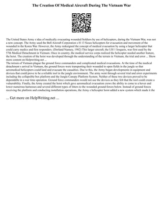 The Creation Of Medical Aircraft During The Vietnam War
The United States Army s idea of medically evacuating wounded Soldiers by use of helicopters, during the Vietnam War, was not
a new concept. The Army used the Bell Aircraft Corporation s H 13 Sioux helicopters for evacuation and movement of the
wounded in the Korea War. However, the Army redesigned the concept of medical evacuation by using a larger helicopter that
could carry medics and first responders. (Dorland Nanney, 1982) This larger aircraft, the UH 1 Iroquois, was first used by the
57th Medical Detachment in Vietnam. Once in country, the medical service corps realized the helicopter needed another feature,
the hoist. The creation of the hoist was developed through the understanding of the terrain in Vietnam, the trial and error ... Show
more content on Helpwriting.net ...
The terrain of Vietnam plague the ground force commanders and complicated medical evacuations. At the time of the medical
detachment s arrival in Vietnam, the ground forces were transporting their wounded to open fields in the jungle so that
aeromedical helicopters could land and evacuate the casualties. Due to this, the Army began developments in equipment and
devices that could prove to be a reliable tool in the jungle environment. The army went through several trial and error experiments
including the collapsible box platform and the Jungle Canopy Platform System. Neither of these two devices proved to be
dependable in a war time operation. Ground force commanders would not use the devices as they felt that the tool could create a
vulnerability. Finally, the Army created the hoist which gave aeromedical evacuation crews the ability to come to a hover and
lower numerous harnesses and several different types of litters to the wounded ground forces below. Instead of ground forces
receiving the platform and conducting installation operations, the Army s helicopter hoist added a new system which made it the
... Get more on HelpWriting.net ...
 