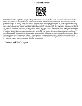 The Global Economy
Without the internet, it may be fair to say that the global economy we know of today would conceivably collapse. Where the
internet makes it easy to order products and supplies for consumers and retailers all over the world that convenience would
obviously be lost if the internet would cease to exist and import and export markets throughout the globe would surely crumble.
Some may see this view as a dramatic interpretation, but just thinking about all of the products and services that are managed by
the use of the internet today, it really sheds light on how dependent the world actually is on it. 3. Contrast differentiation and low
cost strategies (noting that many firms use a mixture of both). What characteristics of an industry, firm, product and/or customers
might tend to encourage a firm to employ a differentiation strategy? What are some of the dangers or commonly made mistakes
of using this strategy? Similarly, what characteristics of an industry, firm, product and/or customers might tend to encourage a
firm to employ a low cost strategy and what are some of the dangers or commonly made mistakes of using that strategy? Which
(or which mixture) does your firm use and why? Which strengths is it drawing upon and/or which competitor weakness is it
attacking? How does the nature of the industry its products or services, its relevant driving forces, etc. tend to encourage the use
of a particular strategy, if at all? Firstly it is important to differentiate
... Get more on HelpWriting.net ...
 