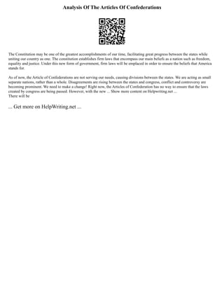 Analysis Of The Articles Of Confederations
The Constitution may be one of the greatest accomplishments of our time, facilitating great progress between the states while
uniting our country as one. The constitution establishes firm laws that encompass our main beliefs as a nation such as freedom,
equality and justice. Under this new form of government, firm laws will be emplaced in order to ensure the beliefs that America
stands for.
As of now, the Article of Confederations are not serving our needs, causing divisions between the states. We are acting as small
separate nations, rather than a whole. Disagreements are rising between the states and congress, conflict and controversy are
becoming prominent. We need to make a change! Right now, the Articles of Confederation has no way to ensure that the laws
created by congress are being passed. However, with the new ... Show more content on Helpwriting.net ...
There will be
... Get more on HelpWriting.net ...
 