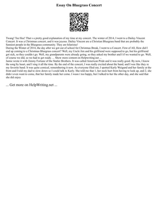 Essay On Bluegrass Concert
Twang! Tee Hee! That s a pretty good explanation of my time at my concert. The winter of 2014, I went to a Dailey Vincent
Concert. It was a Christmas concert, and it was joyous. Dailey Vincent are a Christian Bluegrass band that are probably the
funniest people in the Bluegrass community. They are hilarious!
During the Winter of 2014, the day after we got out of school for Christmas Break, I went to a Concert. First of All, How did I
end up coming to a Christmas Bluegrass concert? Well, my Uncle Jim and his girlfriend were supposed to go, but his girlfriend
got sick, so they couldn t go. Well, my grandparents were already going, so they asked my brother and I if we wanted to go. Well,
of course we did, so we had to get ready. ... Show more content on Helpwriting.net ...
Jamie wrote it with Jimmy Fortune of the Statler Brothers. It was called American Pride and it was really good. By now, I know
the song by heart, and I sing it all the time. By the end of the concert, I was really excited about the band, and I was like they re
my favorite band. It was quite comical, remembering it now. As everyone filed out, I spotted Karly Weigand and her family at the
front and I told my dad to slow down so I could talk to Karly. She told me that 1, her neck hurt from having to look up, and 2, she
didn t even want to come, that her family made her come. I wasn t too happy, but I talked to her the other day, and she said that
she did enjoy
... Get more on HelpWriting.net ...
 