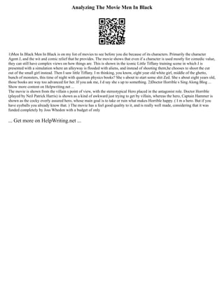 Analyzing The Movie Men In Black
1)Men In Black Men In Black is on my list of movies to see before you die because of its characters. Primarily the character
Agent J, and the wit and comic relief that he provides. The movie shows that even if a character is used mostly for comedic value,
they can still have complex views on how things are. This is shown in the iconic Little Tiffany training scene in which J is
presented with a simulation where an alleyway is flooded with aliens, and instead of shooting them,he chooses to shoot the cut
out of the small girl instead. Then I saw little Tiffany. I m thinking, you know, eight year old white girl, middle of the ghetto,
bunch of monsters, this time of night with quantum physics books? She s about to start some shit Zed. She s about eight years old,
those books are way too advanced for her. If you ask me, I d say she s up to something. 2)Doctor Horrible s Sing Along Blog ...
Show more content on Helpwriting.net ...
The movie is shown from the villain s point of view, with the stereotypical Hero placed in the antagonist role. Doctor Horrible
(played by Neil Patrick Harris) is shown as a kind of awkward just trying to get by villain, whereas the hero, Captain Hammer is
shown as the cocky overly assured hero, whose main goal is to take or ruin what makes Horrible happy. ( I m a hero. But if you
have eyeballs you already know that. ) The movie has a feel good quality to it, and is really well made, considering that it was
funded completely by Joss Whedon with a budget of only
... Get more on HelpWriting.net ...
 