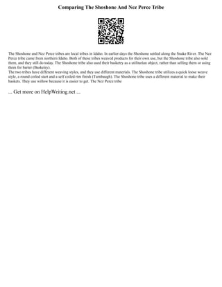 Comparing The Shoshone And Nez Perce Tribe
The Shoshone and Nez Perce tribes are local tribes in Idaho. In earlier days the Shoshone settled along the Snake River. The Nez
Perce tribe came from northern Idaho. Both of these tribes weaved products for their own use, but the Shoshone tribe also sold
them, and they still do today. The Shoshone tribe also used their basketry as a utilitarian object, rather than selling them or using
them for barter (Basketry).
The two tribes have different weaving styles, and they use different materials. The Shoshone tribe utilizes a quick loose weave
style, a round coiled start and a self coiled rim finish (Turnbaugh). The Shoshone tribe uses a different material to make their
baskets. They use willow because it is easier to get. The Nez Perce tribe
... Get more on HelpWriting.net ...
 
