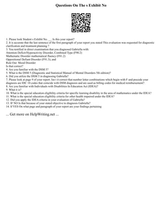 Questions On The s Exhibit No
1. Please look Student s Exhibit No. __. Is this your report?
2. It is accurate that the last sentence of the first paragraph of your report you stated This evaluation was requested for diagnostic
clarification and treatment planning ?
3. You testified in direct examination that you diagnosed Gabriella with:
Attention Deficit/Hyperactivity Disorder, Combined Type (F90.2)
Mathematic Disorder mathematical fluency (F81.2)
Oppositional Defiant Disorder (F91.3); and
Rule Out: Mood Disorder
Is that correct?
4. Are you familiar with the DSM 5?
5. What is the DSM 5 (Diagnostic and Statistical Manual of Mental Disorders 5th edition)?
6. Did you utilize the DSM 5 in diagnosing Gabriella?
7. Please look at page 9 of your report. Isn t it correct that number letter combinations which begin with F and precede your
diagnosis are IDC 10 codes that coincide with DSM diagnosis and are used as billing codes for medical reimbursement?
8. Are you familiar with Individuals with Disabilities In Education Act (IDEA)?
9. What it is?
10. What is the special education eligibility criteria for specific learning disability in the area of mathematics under the IDEA?
11. What is the special education eligibility criteria for other health impaired under the IDEA?
12. Did you apply the IDEA criteria in your evaluation of Gabriella?
13. IF NO Is that because of your stated objective to diagnosis Gabriella?
14. If YES On what page and paragraph of your report are your findings pertaining
... Get more on HelpWriting.net ...
 