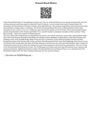 Ormond Beach History
About Ormond Beach http://fl ormondbeach.civicplus.com/ The city of Ormond Beach is conveniently located nearby all of the
exciting attractions and locales popular within the Central Florida are. Just ten minutes from nearby Daytona Beach, the
community of Ormond Beach is braced by Florida s Intracostal Waterway. The moderate temperatures and coastal location make
Ormond Beach a fantastic place to call home. The History Of Ormond Beach The history of Ormond Beach reaches back
thousands of years. In fact, it was over 12,000 years ago when the first people arrived in Florida. These ancient peoples hunted
animals along the banks of the Tomoka and Halifax rivers, and left mounds as permanent reminders of their existence. Today,
these mounds ... Show more content on Helpwriting.net ...
The city is filled with wonderful that are enjoyable for the tiniest to tots and the most active seniors alike. Ormond Beach Parks
Ames Park Andy Romano Beachfront Park Bailey Riverbridge Gardens Birthplace of Speed Park Central Park Fortunato Park
Northeast corner of the Granada Bridge Magic Forest and Nova Community Center Memorial Gardens Park Riviera Park
Rockefeller Gardens Park Sanchez Park County and State Parks Bicentennial Park County Park Highbridge Park Volusia County
Tom Renick Park Tomoka State Park State of Florida Attractions And Activities Not only does Ormond Beach offer a number of
recreatonal activities for those enhoy the outdoors but it also boasts numerous cultural activities and arrtactios. The city is home
to the Ormond Beach Performing Arts Center. The 23,000 square foot theatre seats more than 600 and hosts local, regional, and
national entertaiment. Additional attractions include: The Ormond Memorial Art Museum Pirate s Cove Adventure Golf The
Rockefeller Gardens Park The Three Chimneys Historical Site The nocoroco Historic
... Get more on HelpWriting.net ...
 