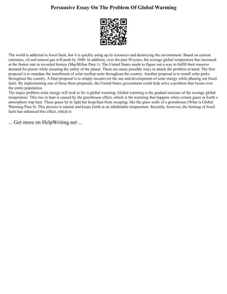 Persuasive Essay On The Problem Of Global Warming
The world is addicted to fossil fuels, but it is quickly using up its resources and destroying the environment. Based on current
estimates, oil and natural gas will peak by 2040. In addition, over the past 50 years, the average global temperature has increased
at the fastest rate in recorded history (MacMillan Para 1). The United States needs to figure out a way to fulfill their massive
demand for power while ensuring the safety of the planet. There are many possible ways to attack the problem at hand. The first
proposal is to mandate the installment of solar rooftop units throughout the country. Another proposal is to install solar parks
throughout the country. A final proposal is to simply incentivize the use and development of solar energy while phasing out fossil
fuels. By implementing one of these three proposals, the United States government could help solve a problem that looms over
the entire population.
The major problem solar energy will look to fix is global warming. Global warming is the gradual increase of the average global
temperature. This rise in heat is caused by the greenhouse effect, which is the warming that happens when certain gases in Earth s
atmosphere trap heat. These gases let in light but keep heat from escaping, like the glass walls of a greenhouse (What is Global
Warming Para 4). This process is natural and keeps Earth at an inhabitable temperature. Recently, however, the burning of fossil
fuels has enhanced this effect, which is
... Get more on HelpWriting.net ...
 